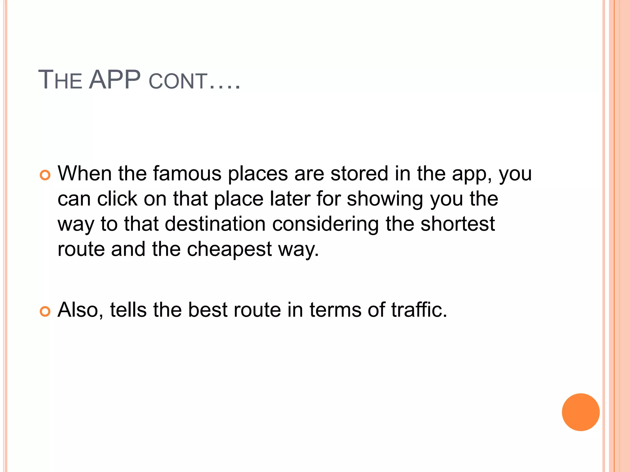 THE APP CONT….


   When the famous places are stored in the app, you
    can click on that place later for showing you the
    way to that destination considering the shortest
    route and the cheapest way.

   Also, tells the best route in terms of traffic.
 