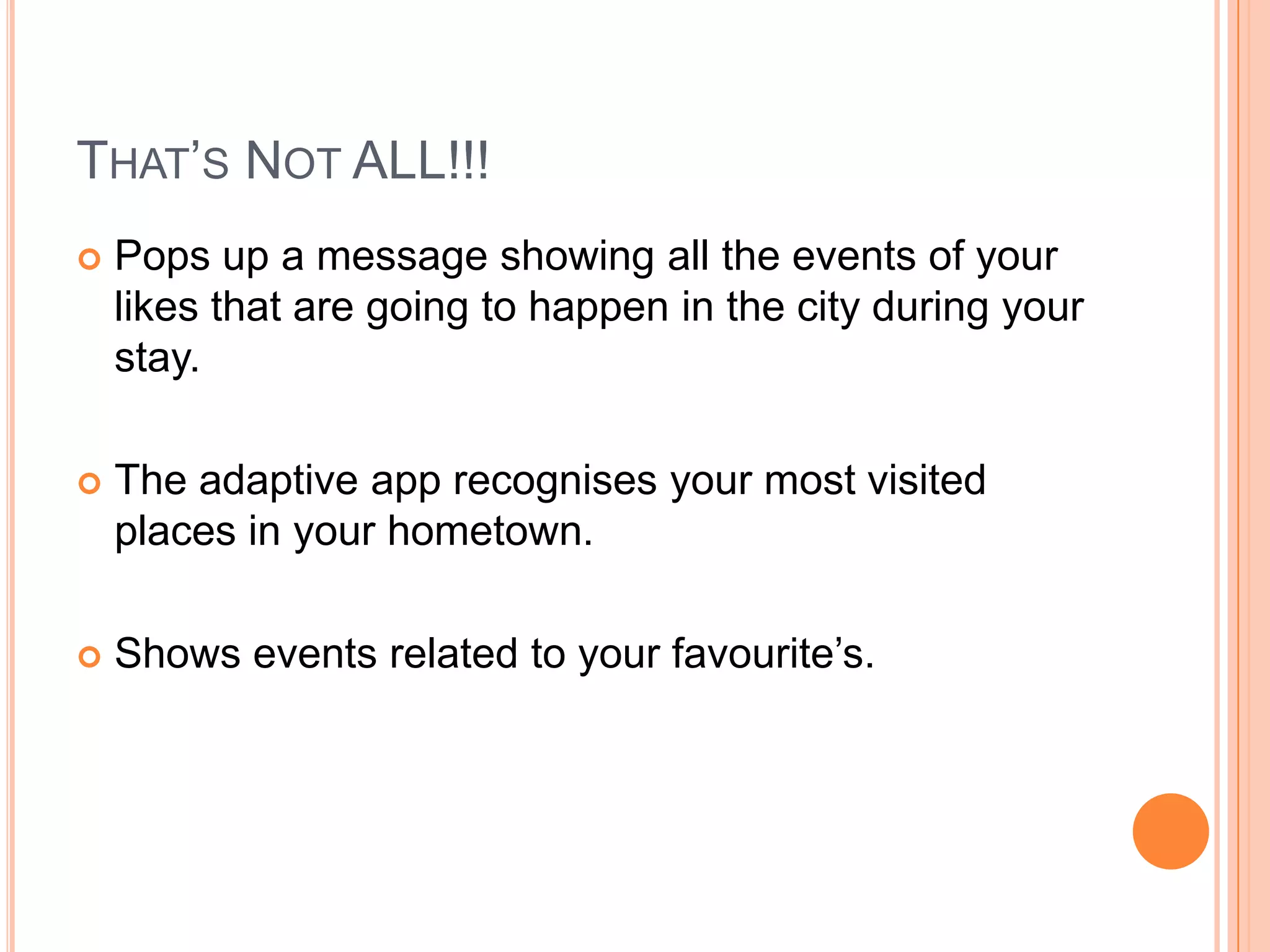 THAT’S NOT ALL!!!
   Pops up a message showing all the events of your
    likes that are going to happen in the city during your
    stay.

   The adaptive app recognises your most visited
    places in your hometown.

   Shows events related to your favourite’s.
 
