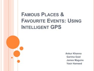 FAMOUS PLACES &
FAVOURITE EVENTS: USING
INTELLIGENT GPS



                Ankur Khanna
                 Garima Goel
                 James Maguire
                 Yasir Hameed
 