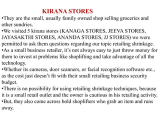 KIRANA STORES
•They are the small, usually family owned shop selling groceries and
other sundries.
•We visited 5 kirana stores (KANAGA STORES, JEEVA STORES,
JAYASAKTHI STORES, ANANDA STORES, JJ STORES) we were
permitted to ask them questions regarding our topic retailing shrinkage.
•As a small business retailer, it’s not always easy to just throw money for
them to invest at problems like shoplifting and take advantage of all the
technology.
•Whether its cameras, door scanners, or facial recognition software etc.,
as the cost just doesn’t fit with their small retailing business security
budget.
•There is no possibility for using retailing shrinkage techniques, because
it is a small retail outlet and the owner is cautious in his retailing activity.
•But, they also come across bold shoplifters who grab an item and runs
away.
 