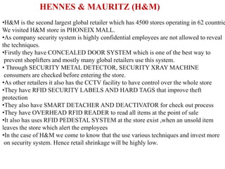 HENNES & MAURITZ (H&M)
•H&M is the second largest global retailer which has 4500 stores operating in 62 countrie
We visited H&M store in PHONEIX MALL.
•As company security system is highly confidential employees are not allowed to reveal
the techniques.
•Firstly they have CONCEALED DOOR SYSTEM which is one of the best way to
prevent shoplifters and mostly many global retailers use this system.
• Through SECURITY METAL DETECTOR, SECURITY XRAY MACHINE
consumers are checked before entering the store.
•As other retailers it also has the CCTV facility to have control over the whole store
•They have RFID SECURITY LABELS AND HARD TAGS that improve theft
protection
•They also have SMART DETACHER AND DEACTIVATOR for check out process
•They have OVERHEAD RFID READER to read all items at the point of sale
•It also has uses RFID PEDESTAL SYSTEM at the store exist ,when an unsold item
leaves the store which alert the employees
•In the case of H&M we come to know that the use various techniques and invest more
on security system. Hence retail shrinkage will be highly low.
 
