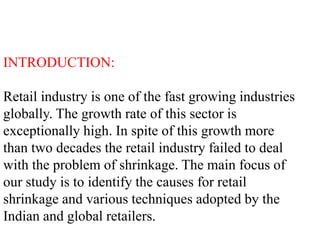 INTRODUCTION:
Retail industry is one of the fast growing industries
globally. The growth rate of this sector is
exceptionally high. In spite of this growth more
than two decades the retail industry failed to deal
with the problem of shrinkage. The main focus of
our study is to identify the causes for retail
shrinkage and various techniques adopted by the
Indian and global retailers.
 