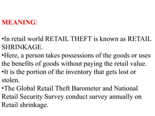 MEANING:
•In retail world RETAIL THEFT is known as RETAIL
SHRINKAGE.
•Here, a person takes possessions of the goods or uses
the benefits of goods without paying the retail value.
•It is the portion of the inventory that gets lost or
stolen.
•The Global Retail Theft Barometer and National
Retail Security Survey conduct survey annually on
Retail shrinkage.
 