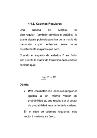 4.4.3. Cadenas Regulares 
Una cadena de Markov se 
dice regular (también primitiva o ergódica) si 
existe alguna potencia positiva de la matriz de 
transición cuyas entradas sean todas 
estrictamente mayores que cero. 
Cuando el espacio de estados E es finito, 
si P denota la matriz de transición de la cadena 
se tiene que: 
lim 
n→∞ 
Pn = W 
Dónde: 
 W = Una matriz con todos sus renglones 
iguales a un mismo vector de 
probabilidad w, que resulta ser el vector 
de probabilidad invariante de la cadena. 
En el caso de cadenas regulares, éste 
vector invariante es único. 
 