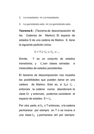 2. i es transitorio ⟺ j es transitorio. 
3. i es persistente nulo ⟺ j es persistente nulo . 
Teorema 6.- (Teorema de descomposición de 
las Cadenas de Markov) El espacio de 
estados S de una cadena de Markov X, tiene 
la siguiente partición única: 
S = T ∪ C1 ∪ C2 ∪ …. 
Donde, T es un conjunto de estados 
transitorios, y Ci son clases cerradas e 
irreducibles de estados persistentes. 
El teorema de descomposición nos muestra 
las posibilidades que pueden darse en una 
cadena de Markov. Esto es, si X0∈ Cr , 
entonces la cadena nunca abandonará la 
clase Cr y entonces, podemos considerar el 
espacio de estados S = Cr. 
Por otra parte, si X0 ∈ T entonces, o la cadena 
permanece por siempre en T o se mueve a 
una clase Ck y permanece ahí por siempre. 
 