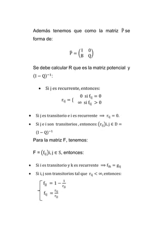 Además tenemos que como la matriz P̂ 
se 
forma de: 
P̂ 
= ( 
I 0 
B Q 
) 
Se debe calcular R que es la matriz potencial y 
(I − Q)−1: 
 Si j es recurrente, entonces: 
rij = { 
0 si fij = 0 
∞ si fij > 0 
 Si j es transitorio e i es recurrente ⟹ rij = 0. 
 Si j e i son transitorios , entonces: (rij)i, j ∈ D = 
(I − Q)−1 
Para la matriz F, tenemos: 
F = (fij)i, j ∈ S, entonces: 
 Si i es transitorio y k es recurrente ⟹ fik = gij 
 Si i, j son transitorios tal que rij < ∞, entonces: 
fjj = 1 − 
1 
rjj 
fij = 
rij 
rjj 
 