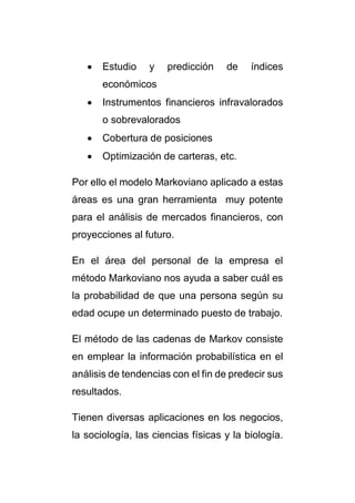  Estudio y predicción de índices 
económicos 
 Instrumentos financieros infravalorados 
o sobrevalorados 
 Cobertura de posiciones 
 Optimización de carteras, etc. 
Por ello el modelo Markoviano aplicado a estas 
áreas es una gran herramienta muy potente 
para el análisis de mercados financieros, con 
proyecciones al futuro. 
En el área del personal de la empresa el 
método Markoviano nos ayuda a saber cuál es 
la probabilidad de que una persona según su 
edad ocupe un determinado puesto de trabajo. 
El método de las cadenas de Markov consiste 
en emplear la información probabilística en el 
análisis de tendencias con el fin de predecir sus 
resultados. 
Tienen diversas aplicaciones en los negocios, 
la sociología, las ciencias físicas y la biología. 
 