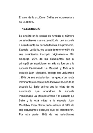 El valor de la acción en 3 días se incrementara 
en un 0.36% 
15. EJERCICIO 
Se analizó en la ciudad de Ambato el número 
de estudiantes que se cambió de una escuela 
a otra durante su periodo lectivo. En promedio, 
Escuela La Salle, fue capaz de retener 65% de 
sus estudiantes inscripto originalmente. Sin 
embargo, 20% de los estudiantes que al 
princip9i se inscribieron en ella se fueron a la 
escuela Pensionado La Merced y 15% a la 
escuela Juan Montalvo. de esta dos La Merced 
: 90% de sus estudiantes se quedaron hasta 
terminar totalmente el año lectivo el rector de la 
escuela La Salle estima que la mitad de los 
estudiante que abandona la escuela 
Pensionado La Merced entran a la escuela La 
Salle y la otra mitad a la escuela Juan 
Montalvo. Esta última pudo retener el 80% de 
sus estudiantes después que se inscribieron. 
Por otra parte, 10% de los estudiantes 
 