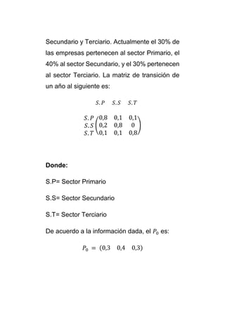 Secundario y Terciario. Actualmente el 30% de 
las empresas pertenecen al sector Primario, el 
40% al sector Secundario, y el 30% pertenecen 
al sector Terciario. La matriz de transición de 
un año al siguiente es: 
푆. 푃 푆. 푆 푆. 푇 
푆. 푃 
푆. 푆 
푆. 푇 
( 
0,8 0,1 0,1 
0,2 0,8 0 
0,1 0,1 0,8 
) 
Donde: 
S.P= Sector Primario 
S.S= Sector Secundario 
S.T= Sector Terciario 
De acuerdo a la información dada, el 푃0 es: 
푃0 = (0,3 0,4 0,3) 
 