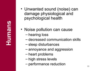 Humans

• Unwanted sound (noise) can
damage physiological and
psychological health
• Noise pollution can cause
– hearing loss
– decreased communication skills
– sleep disturbances
– annoyance and aggression
– heart problems
– high stress levels
– performance reduction

11

 