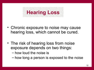 Hearing Loss
• Chronic exposure to noise may cause
hearing loss, which cannot be cured.
• The risk of hearing loss from noise
exposure depends on two things:
– how loud the noise is
– how long a person is exposed to the noise
12

 