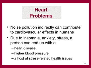 Heart
Problems
• Noise pollution indirectly can contribute
to cardiovascular effects in humans
• Due to insomnia, anxiety, stress, a
person can end up with a
– heart disease,
– higher blood pressure
– a host of stress-related health issues
18

 