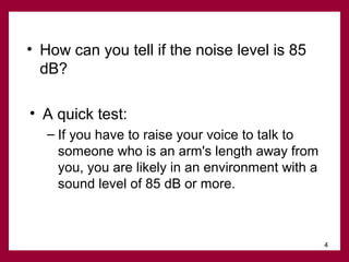 • How can you tell if the noise level is 85
dB?
• A quick test:
– If you have to raise your voice to talk to
someone who is an arm's length away from
you, you are likely in an environment with a
sound level of 85 dB or more.

4

 