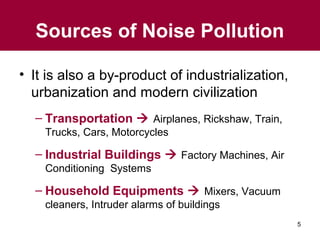 Sources of Noise Pollution
• It is also a by-product of industrialization,
urbanization and modern civilization
– Transportation  Airplanes, Rickshaw, Train,
Trucks, Cars, Motorcycles

– Industrial Buildings  Factory Machines, Air
Conditioning Systems

– Household Equipments  Mixers, Vacuum
cleaners, Intruder alarms of buildings
5

 