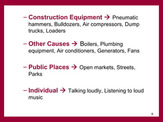 – Construction Equipment  Pneumatic
hammers, Bulldozers, Air compressors, Dump
trucks, Loaders

– Other Causes  Boilers, Plumbing
equipment, Air conditioners, Generators, Fans

– Public Places  Open markets, Streets,
Parks

– Individual  Talking loudly, Listening to loud
music
6

 