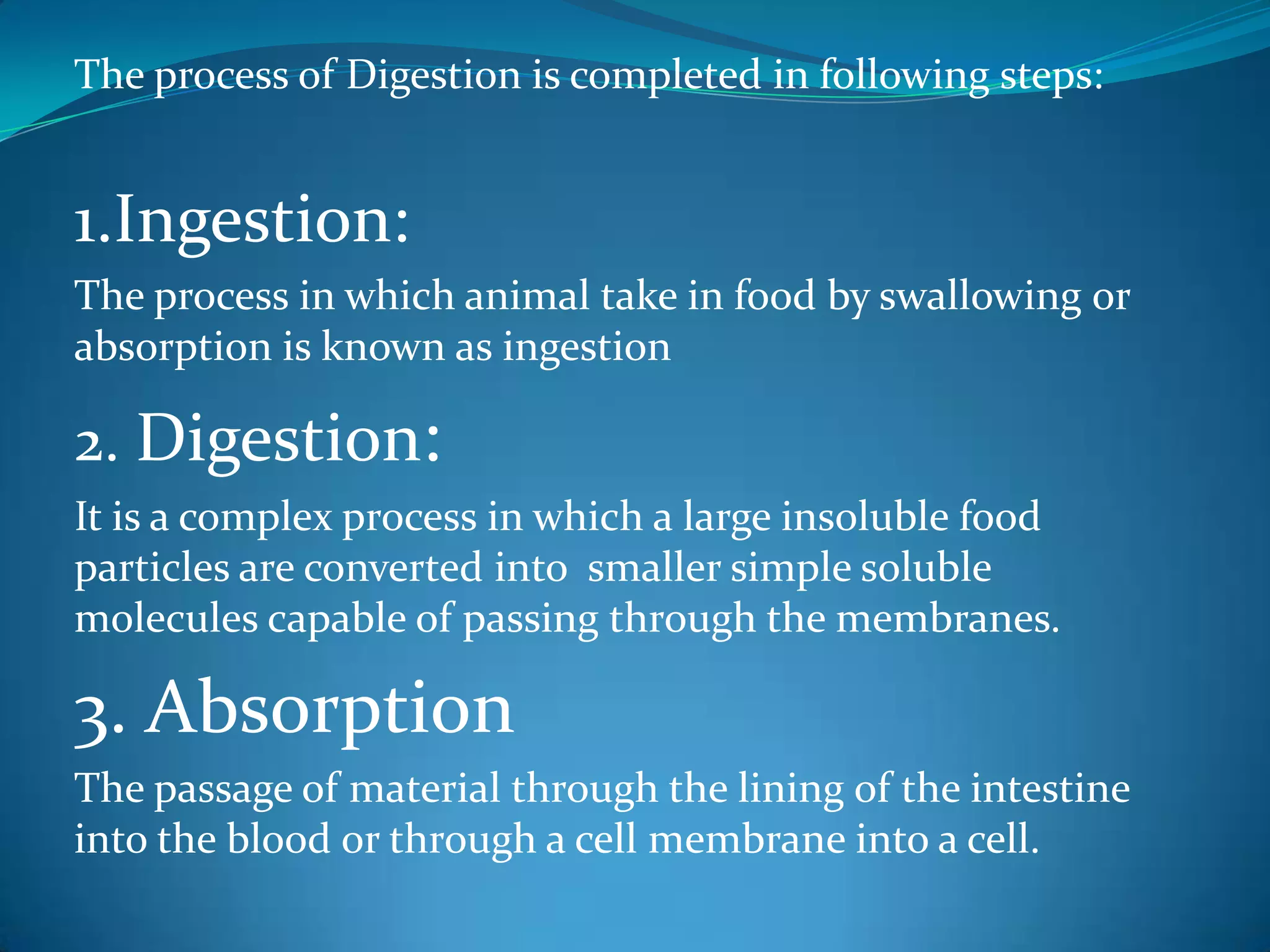 The process of Digestion is completed in following steps:

1.Ingestion:
The process in which animal take in food by swallowing or
absorption is known as ingestion

2. Digestion:
It is a complex process in which a large insoluble food
particles are converted into smaller simple soluble
molecules capable of passing through the membranes.

3. Absorption
The passage of material through the lining of the intestine
into the blood or through a cell membrane into a cell.

 