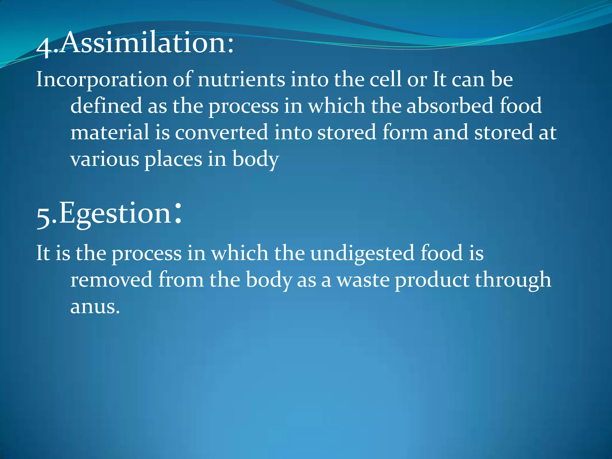4.Assimilation:
Incorporation of nutrients into the cell or It can be
defined as the process in which the absorbed food
material is converted into stored form and stored at
various places in body

5.Egestion:
It is the process in which the undigested food is
removed from the body as a waste product through
anus.

 