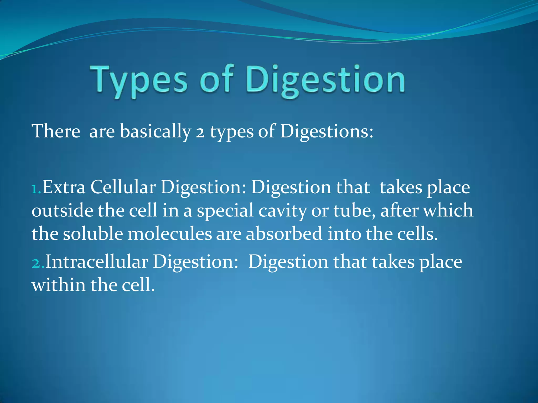 There are basically 2 types of Digestions:
1.Extra Cellular Digestion: Digestion that takes place

outside the cell in a special cavity or tube, after which
the soluble molecules are absorbed into the cells.
2.Intracellular Digestion: Digestion that takes place
within the cell.

 