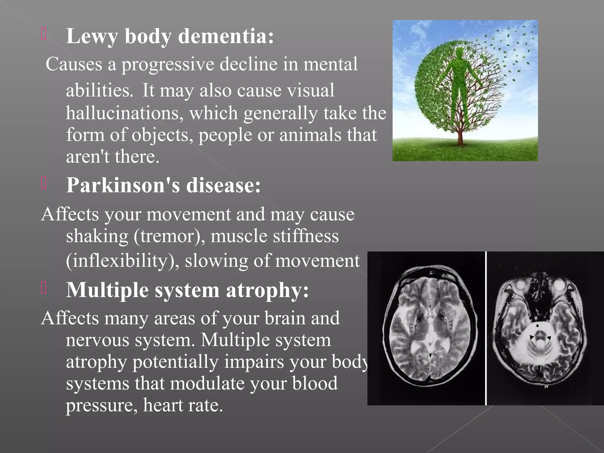 

Lewy body dementia:

Causes a progressive decline in mental
abilities. It may also cause visual
hallucinations, which generally take the
form of objects, people or animals that
aren't there.


Parkinson's disease:

Affects your movement and may cause
shaking (tremor), muscle stiffness
(inflexibility), slowing of movement .


Multiple system atrophy:

Affects many areas of your brain and
nervous system. Multiple system
atrophy potentially impairs your body's
systems that modulate your blood
pressure, heart rate.

 