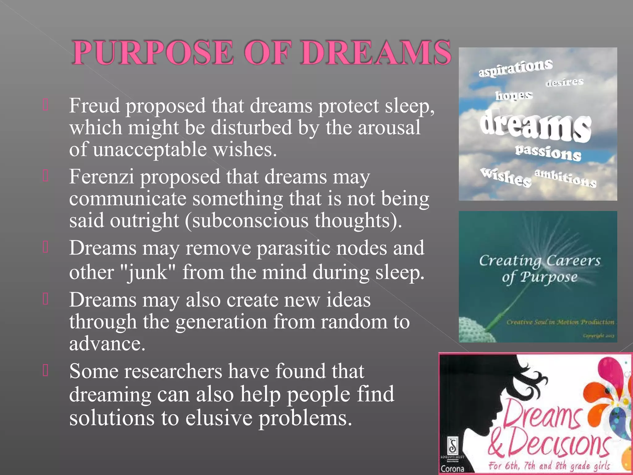 








Freud proposed that dreams protect sleep,
which might be disturbed by the arousal
of unacceptable wishes.
Ferenzi proposed that dreams may
communicate something that is not being
said outright (subconscious thoughts).
Dreams may remove parasitic nodes and
other "junk" from the mind during sleep.
Dreams may also create new ideas
through the generation from random to
advance.
Some researchers have found that
dreaming can also help people find

solutions to elusive problems.

 