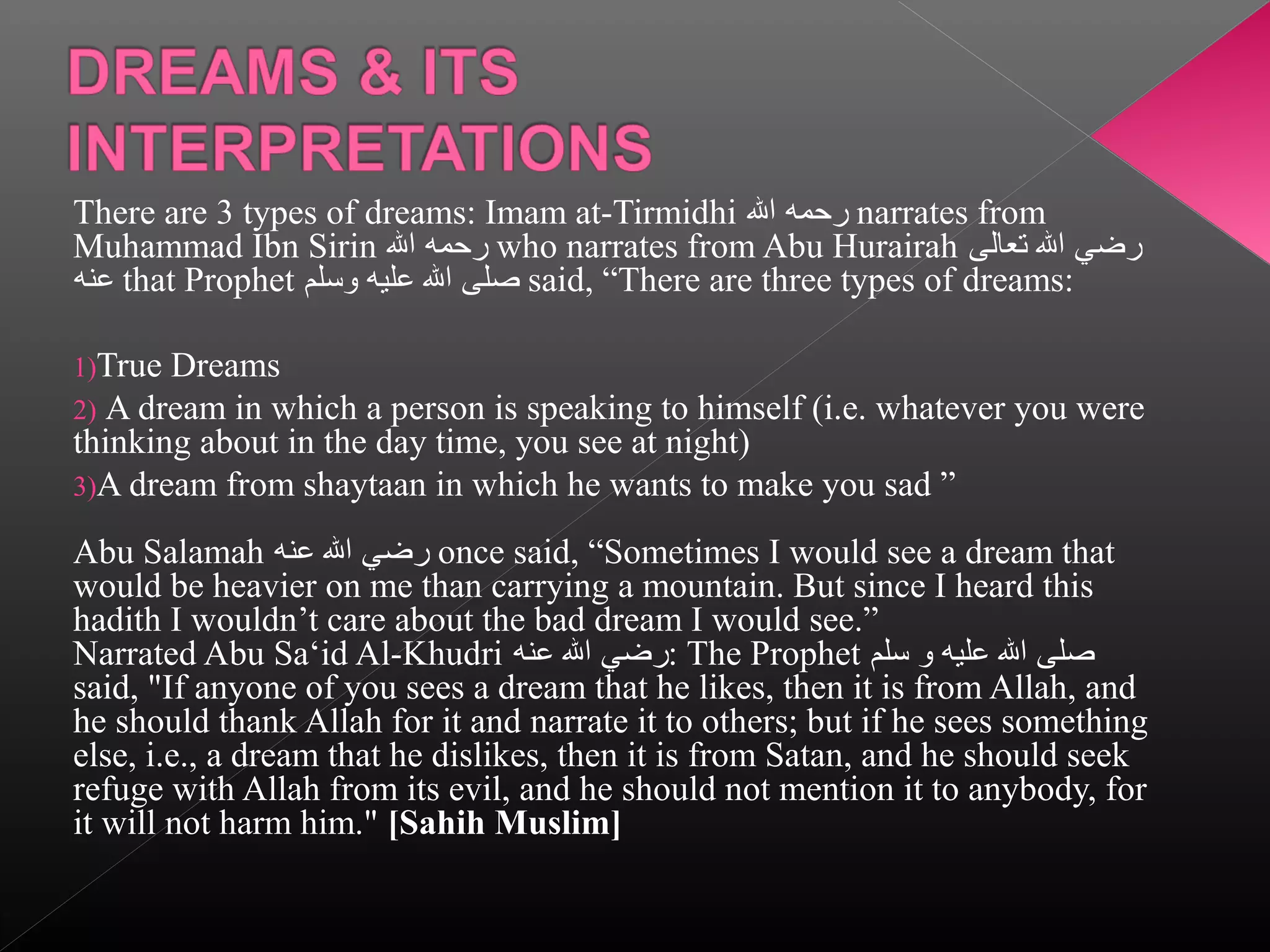 There are 3 types of dreams: Imam at-Tirmidhi ‫ رحمه ال‬narrates from
Muhammad Ibn Sirin ‫ رحمه ال‬who narrates from Abu Hurairah ‫رضي ال تعالى‬
‫ عنه‬that Prophet ‫ صلى ال عليه وسلم‬said, “There are three types of dreams:
1)True

Dreams
2) A dream in which a person is speaking to himself (i.e. whatever you were
thinking about in the day time, you see at night)
3)A dream from shaytaan in which he wants to make you sad ”
Abu Salamah ‫ رضي ال عنه‬once said, “Sometimes I would see a dream that
would be heavier on me than carrying a mountain. But since I heard this
hadith I wouldn’t care about the bad dream I would see.”
Narrated Abu Sa‘id Al-Khudri ‫ :رضي ال عنه‬The Prophet ‫صلى ال عليه و سلم‬
said, "If anyone of you sees a dream that he likes, then it is from Allah, and
he should thank Allah for it and narrate it to others; but if he sees something
else, i.e., a dream that he dislikes, then it is from Satan, and he should seek
refuge with Allah from its evil, and he should not mention it to anybody, for
it will not harm him." [Sahih Muslim]

 