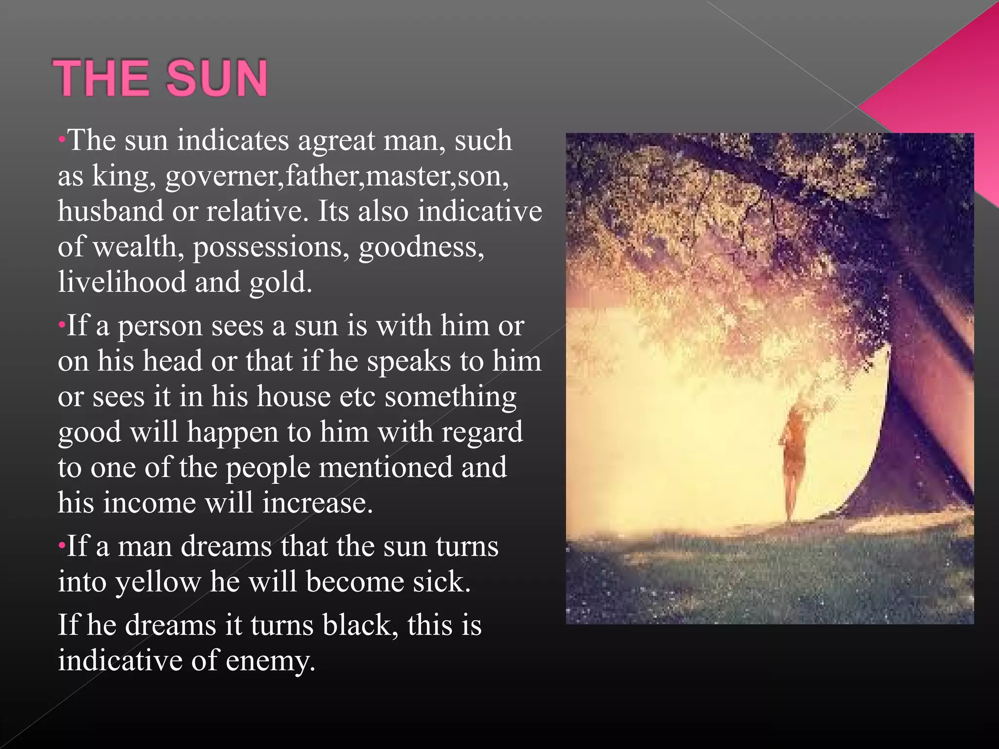 •The

sun indicates agreat man, such
as king, governer,father,master,son,
husband or relative. Its also indicative
of wealth, possessions, goodness,
livelihood and gold.
•If a person sees a sun is with him or
on his head or that if he speaks to him
or sees it in his house etc something
good will happen to him with regard
to one of the people mentioned and
his income will increase.
•If a man dreams that the sun turns
into yellow he will become sick.
If he dreams it turns black, this is
indicative of enemy.

 