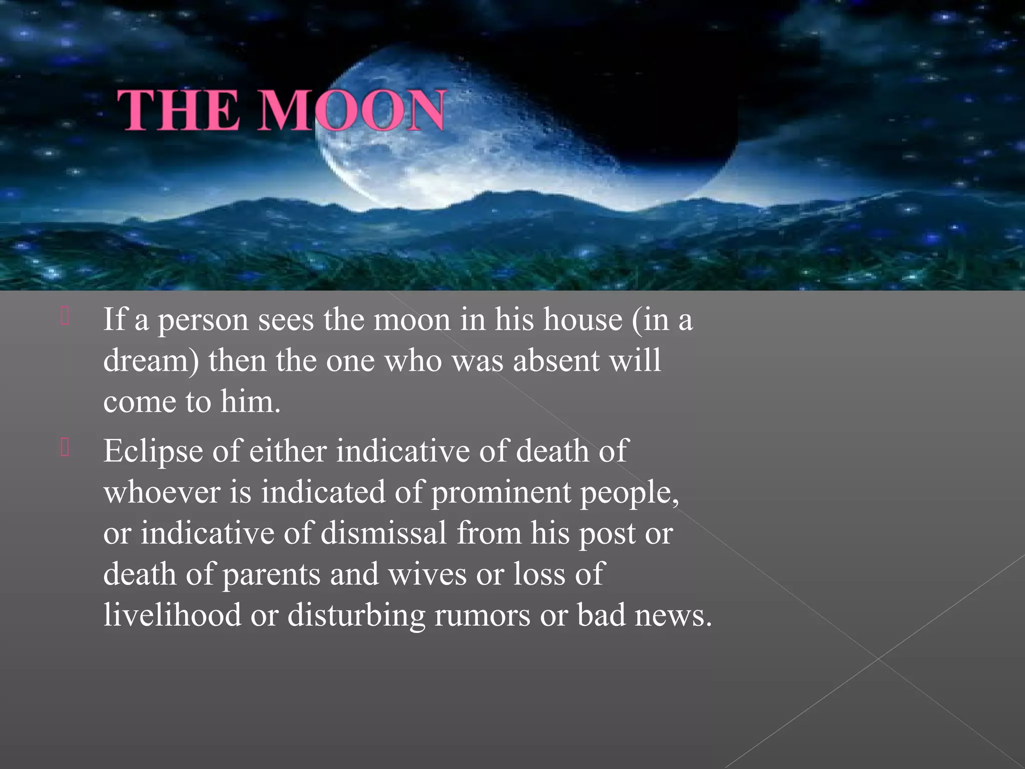 



If a person sees the moon in his house (in a
dream) then the one who was absent will
come to him.
Eclipse of either indicative of death of
whoever is indicated of prominent people,
or indicative of dismissal from his post or
death of parents and wives or loss of
livelihood or disturbing rumors or bad news.

 