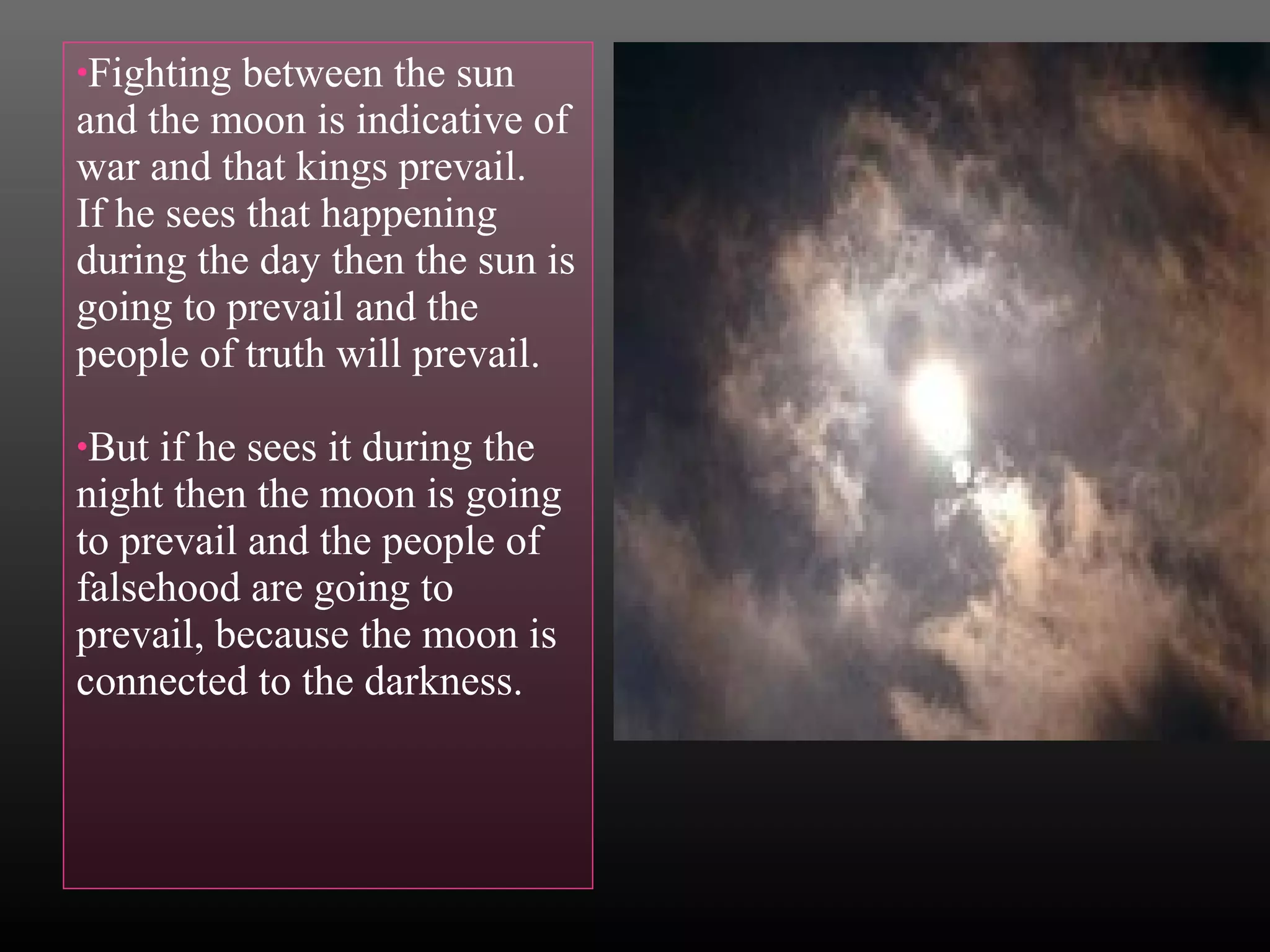 •Fighting

between the sun
and the moon is indicative of
war and that kings prevail.
If he sees that happening
during the day then the sun is
going to prevail and the
people of truth will prevail.
•But

if he sees it during the
night then the moon is going
to prevail and the people of
falsehood are going to
prevail, because the moon is
connected to the darkness.

 