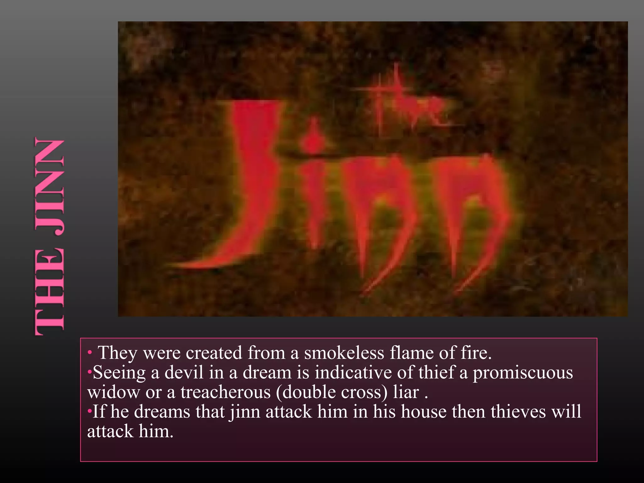• They were created from a smokeless flame of fire.
•Seeing a devil in a dream is indicative of thief a promiscuous

widow or a treacherous (double cross) liar .
•If he dreams that jinn attack him in his house then thieves will
attack him.

 