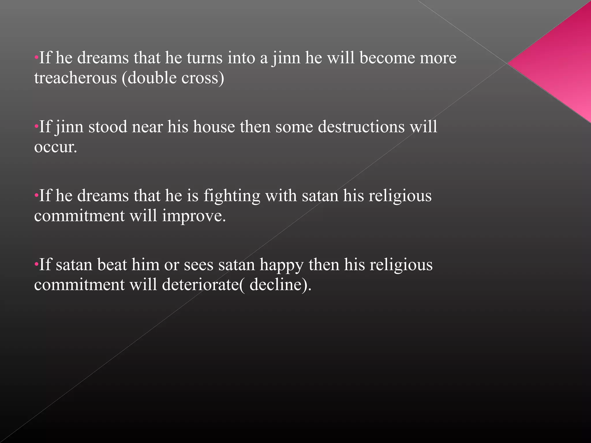 •If

he dreams that he turns into a jinn he will become more
treacherous (double cross)
•If

jinn stood near his house then some destructions will
occur.
•If

he dreams that he is fighting with satan his religious
commitment will improve.
•If

satan beat him or sees satan happy then his religious
commitment will deteriorate( decline).

 