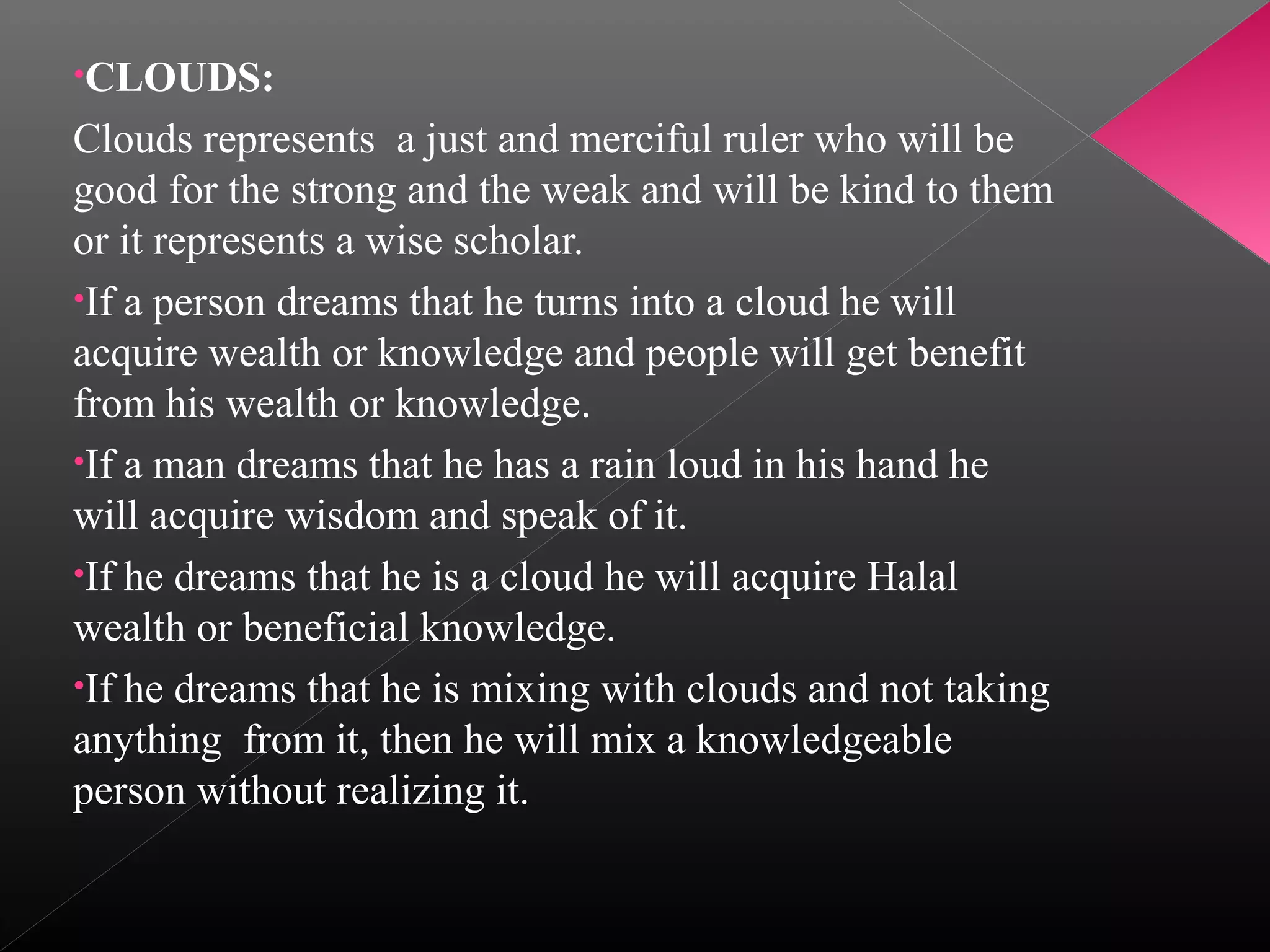 •CLOUDS:

Clouds represents a just and merciful ruler who will be
good for the strong and the weak and will be kind to them
or it represents a wise scholar.
•If a person dreams that he turns into a cloud he will
acquire wealth or knowledge and people will get benefit
from his wealth or knowledge.
•If a man dreams that he has a rain loud in his hand he
will acquire wisdom and speak of it.
•If he dreams that he is a cloud he will acquire Halal
wealth or beneficial knowledge.
•If he dreams that he is mixing with clouds and not taking
anything from it, then he will mix a knowledgeable
person without realizing it.

 