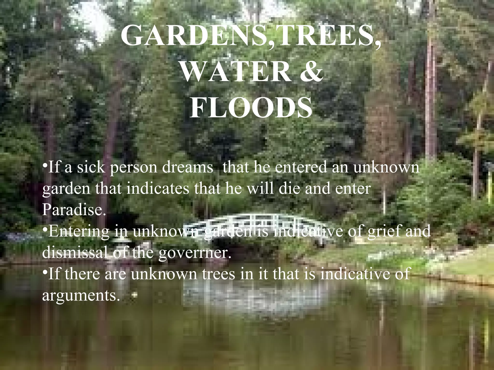 GARDENS,TREES,
WATER &
FLOODS
•If a sick person dreams that he entered an unknown
garden that indicates that he will die and enter
Paradise.
•Entering in unknown garden is indicative of grief and
dismissal of the goverrner.
•If there are unknown trees in it that is indicative of
arguments.

 