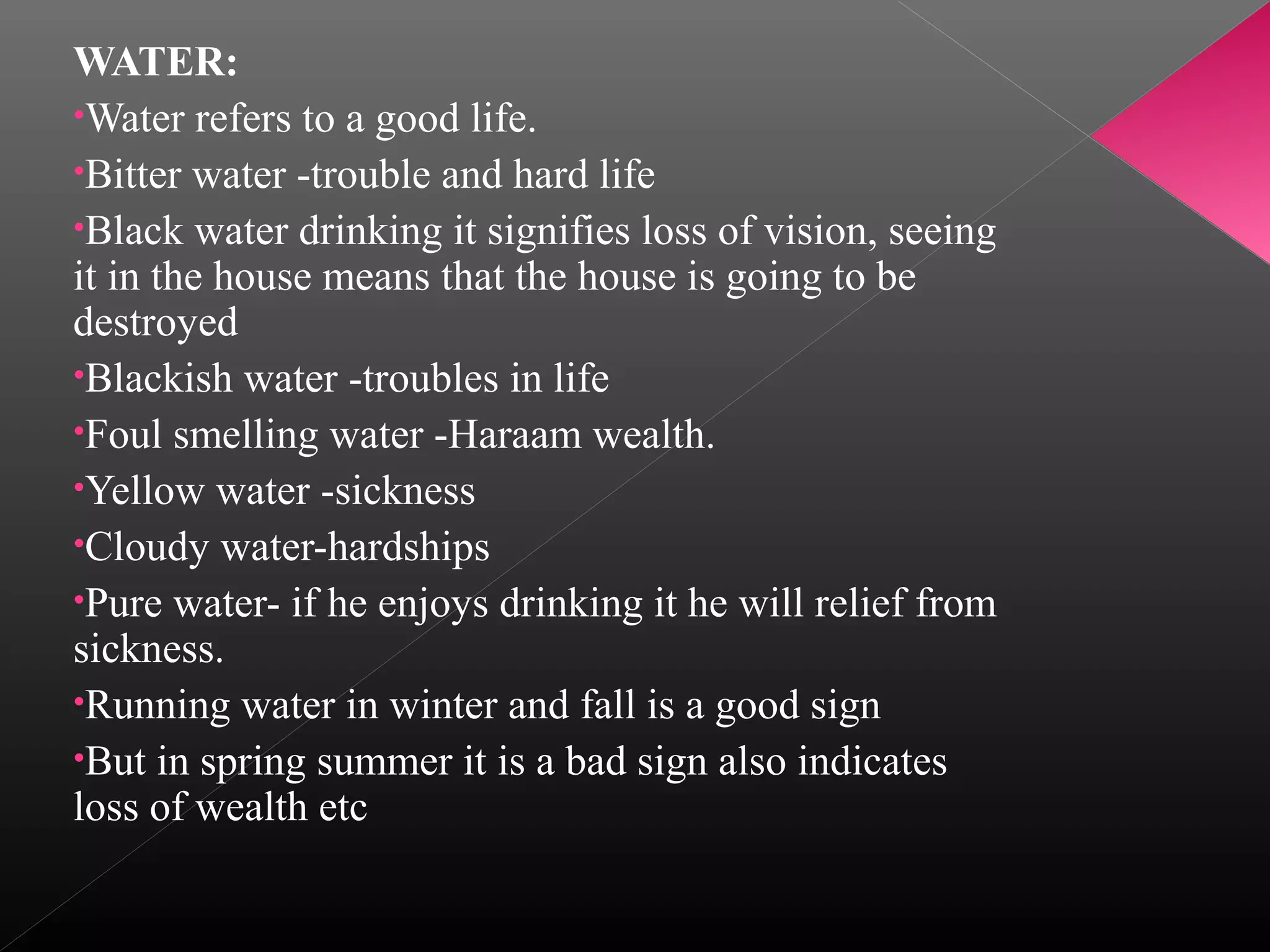 WATER:
•Water refers to a good life.
•Bitter water -trouble and hard life
•Black water drinking it signifies loss of vision, seeing
it in the house means that the house is going to be
destroyed
•Blackish water -troubles in life
•Foul smelling water -Haraam wealth.
•Yellow water -sickness
•Cloudy water-hardships
•Pure water- if he enjoys drinking it he will relief from
sickness.
•Running water in winter and fall is a good sign
•But in spring summer it is a bad sign also indicates
loss of wealth etc

 