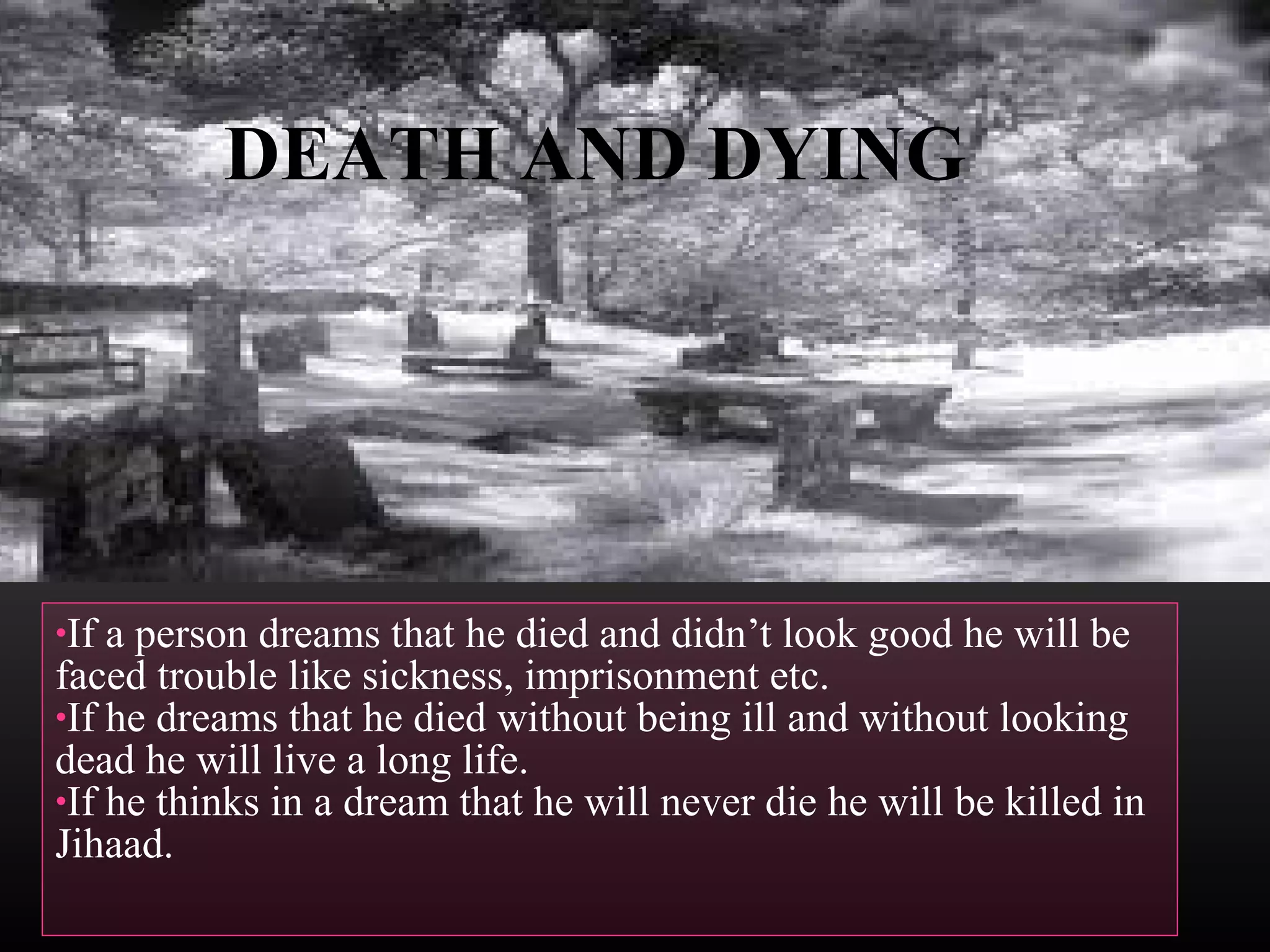 DEATH AND DYING

•If

a person dreams that he died and didn’t look good he will be
faced trouble like sickness, imprisonment etc.
•If he dreams that he died without being ill and without looking
dead he will live a long life.
•If he thinks in a dream that he will never die he will be killed in
Jihaad.

 