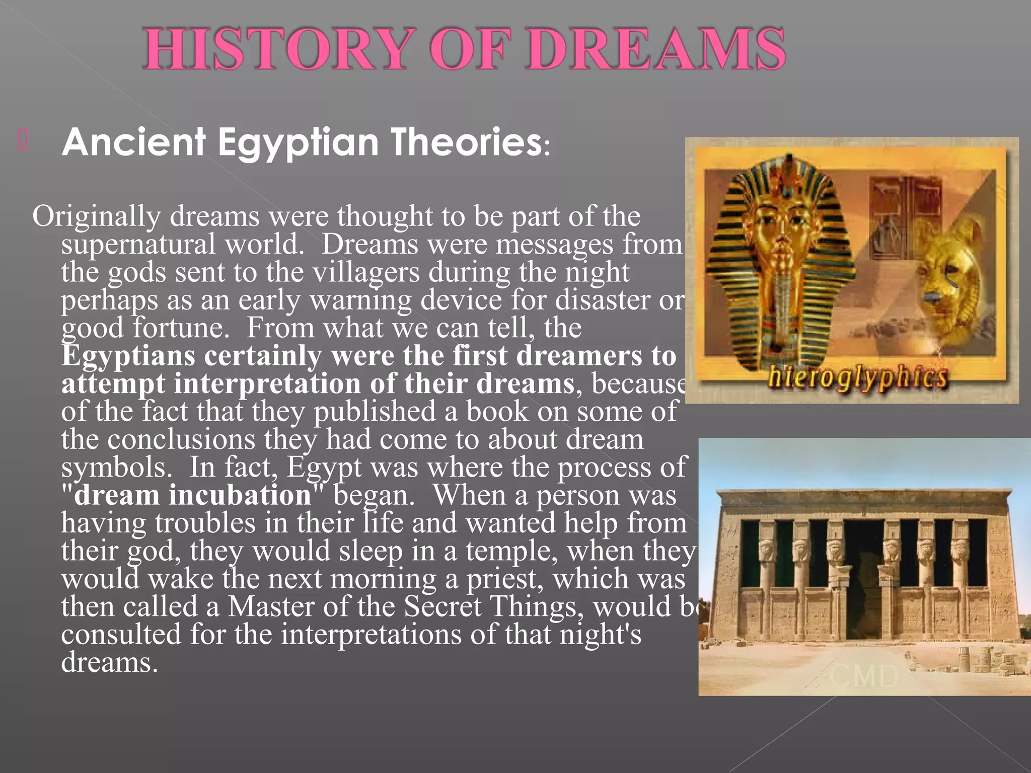 

Ancient Egyptian Theories:

  Originally

dreams were thought to be part of the
supernatural world. Dreams were messages from
the gods sent to the villagers during the night
perhaps as an early warning device for disaster or
good fortune. From what we can tell, the
Egyptians certainly were the first dreamers to
attempt interpretation of their dreams, because
of the fact that they published a book on some of
the conclusions they had come to about dream
symbols. In fact, Egypt was where the process of
"dream incubation" began. When a person was
having troubles in their life and wanted help from
their god, they would sleep in a temple, when they
would wake the next morning a priest, which was
then called a Master of the Secret Things, would be
consulted for the interpretations of that night's
dreams.

 
