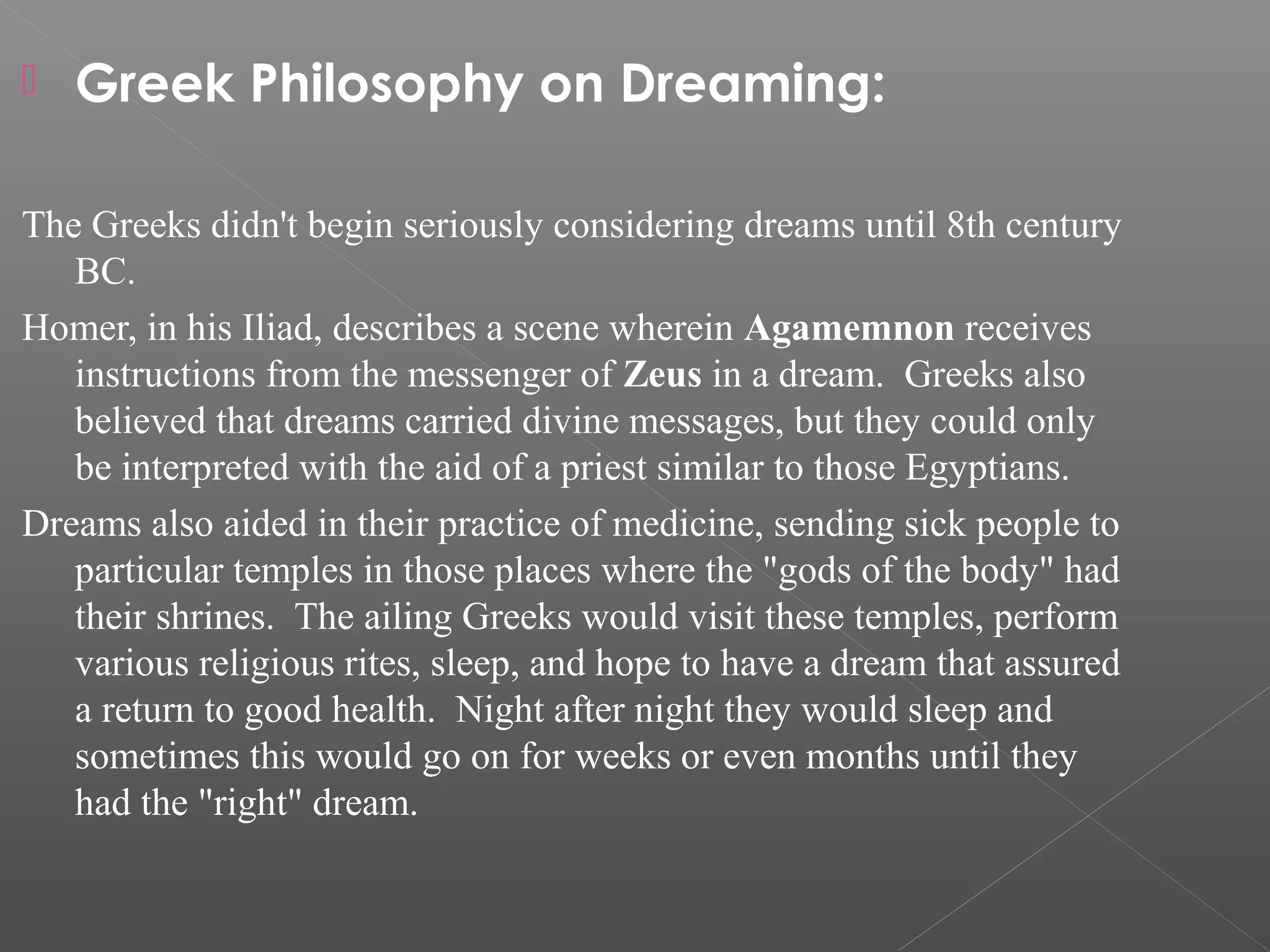 

Greek Philosophy on Dreaming:

The Greeks didn't begin seriously considering dreams until 8th century
BC.
Homer, in his Iliad, describes a scene wherein Agamemnon receives
instructions from the messenger of Zeus in a dream. Greeks also
believed that dreams carried divine messages, but they could only
be interpreted with the aid of a priest similar to those Egyptians.
Dreams also aided in their practice of medicine, sending sick people to
particular temples in those places where the "gods of the body" had
their shrines. The ailing Greeks would visit these temples, perform
various religious rites, sleep, and hope to have a dream that assured
a return to good health. Night after night they would sleep and
sometimes this would go on for weeks or even months until they
had the "right" dream.

 