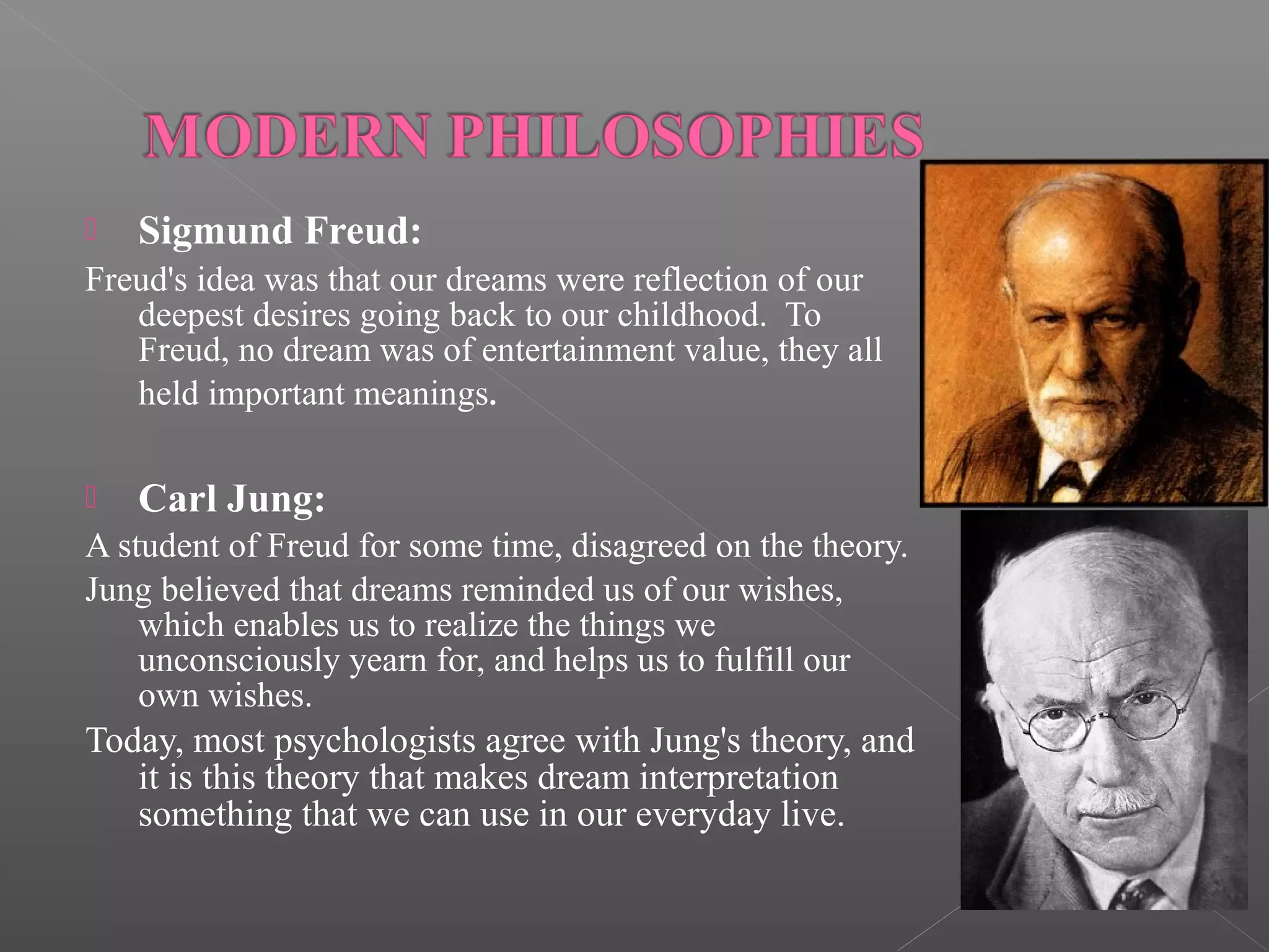 

Sigmund Freud:

Freud's idea was that our dreams were reflection of our
deepest desires going back to our childhood. To
Freud, no dream was of entertainment value, they all
held important meanings.


Carl Jung:

A student of Freud for some time, disagreed on the theory.
Jung believed that dreams reminded us of our wishes,
which enables us to realize the things we
unconsciously yearn for, and helps us to fulfill our
own wishes.

Today, most psychologists agree with Jung's theory, and
it is this theory that makes dream interpretation
something that we can use in our everyday live.

 