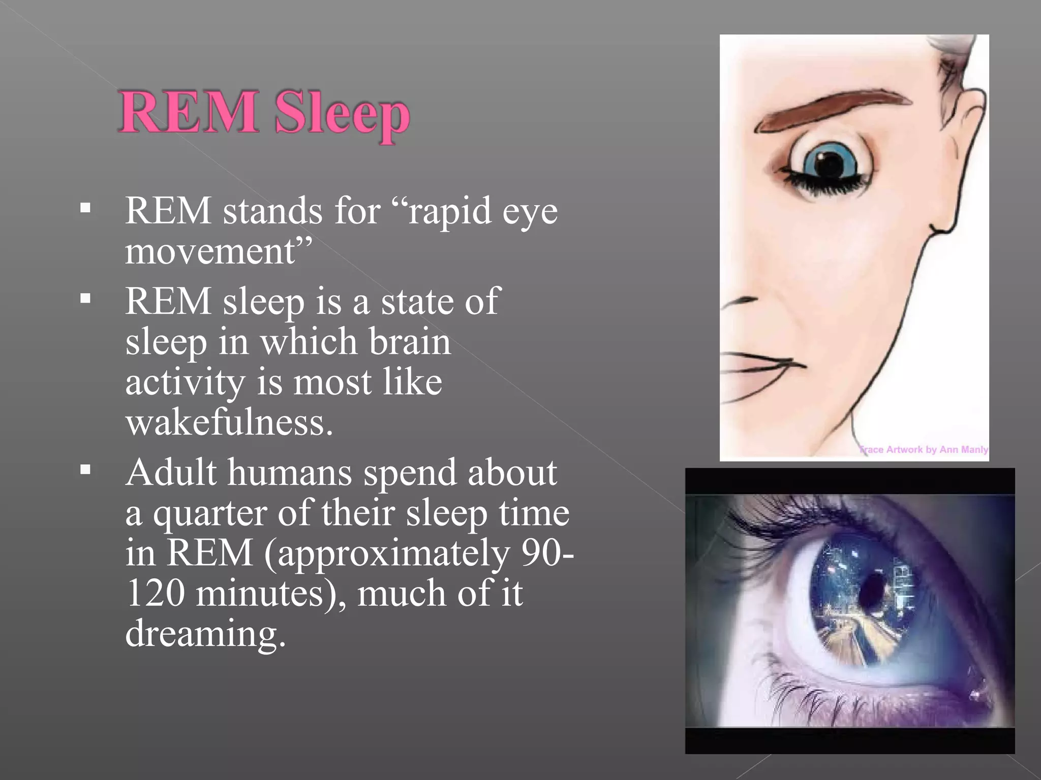 




REM stands for “rapid eye
movement”
REM sleep is a state of
sleep in which brain
activity is most like
wakefulness.
Adult humans spend about
a quarter of their sleep time
in REM (approximately 90120 minutes), much of it
dreaming.

 