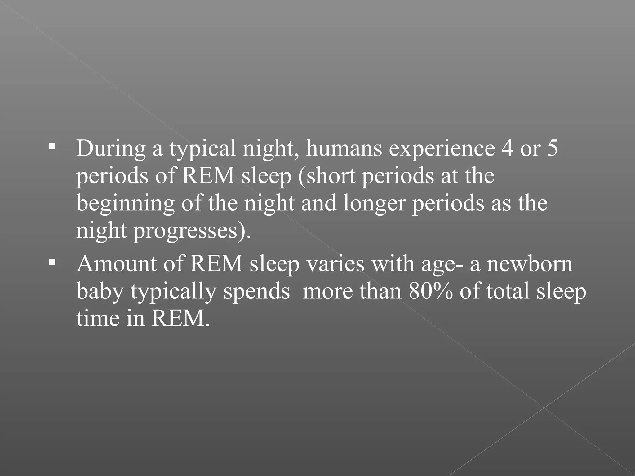 



During a typical night, humans experience 4 or 5
periods of REM sleep (short periods at the
beginning of the night and longer periods as the
night progresses).
Amount of REM sleep varies with age- a newborn
baby typically spends more than 80% of total sleep
time in REM.

 