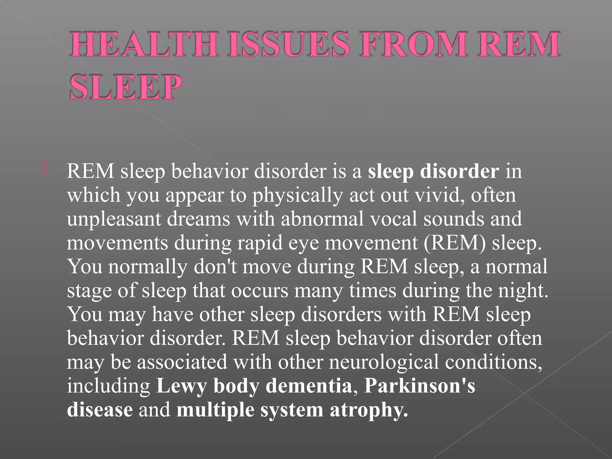 

REM sleep behavior disorder is a sleep disorder in
which you appear to physically act out vivid, often
unpleasant dreams with abnormal vocal sounds and
movements during rapid eye movement (REM) sleep.
You normally don't move during REM sleep, a normal
stage of sleep that occurs many times during the night.
You may have other sleep disorders with REM sleep
behavior disorder. REM sleep behavior disorder often
may be associated with other neurological conditions,
including Lewy body dementia, Parkinson's
disease and multiple system atrophy.

 