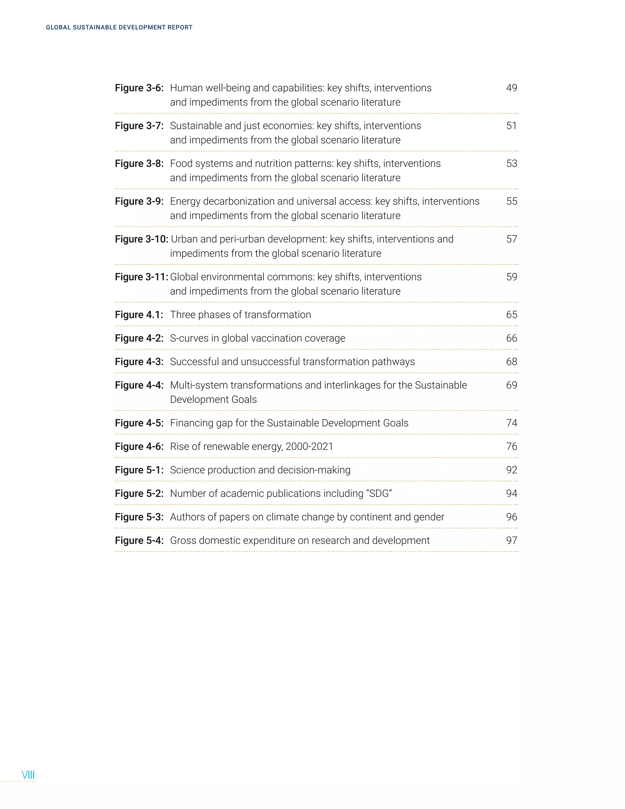 GLOBAL SUSTAINABLE DEVELOPMENT REPORT
VIII
Figure 3-6: Human well-being and capabilities: key shifts, interventions 49
and impediments from the global scenario literature
Figure 3-7: Sustainable and just economies: key shifts, interventions 51
and impediments from the global scenario literature
Figure 3-8: Food systems and nutrition patterns: key shifts, interventions 53
and impediments from the global scenario literature
Figure 3-9: Energy decarbonization and universal access: key shifts, interventions 55
and impediments from the global scenario literature
Figure 3-10: Urban and peri-urban development: key shifts, interventions and 57
impediments from the global scenario literature
Figure 3-11: Global environmental commons: key shifts, interventions 59
and impediments from the global scenario literature
Figure 4.1: Three phases of transformation 65
Figure 4-2: S-curves in global vaccination coverage 66
Figure 4-3: Successful and unsuccessful transformation pathways 68
Figure 4-4: Multi-system transformations and interlinkages for the Sustainable 69
Development Goals
Figure 4-5: Financing gap for the Sustainable Development Goals 74
Figure 4-6: Rise of renewable energy, 2000-2021 76
Figure 5-1: Science production and decision-making 92
Figure 5-2: Number of academic publications including “SDG” 94
Figure 5-3: Authors of papers on climate change by continent and gender 96
Figure 5-4: Gross domestic expenditure on research and development 97
 
