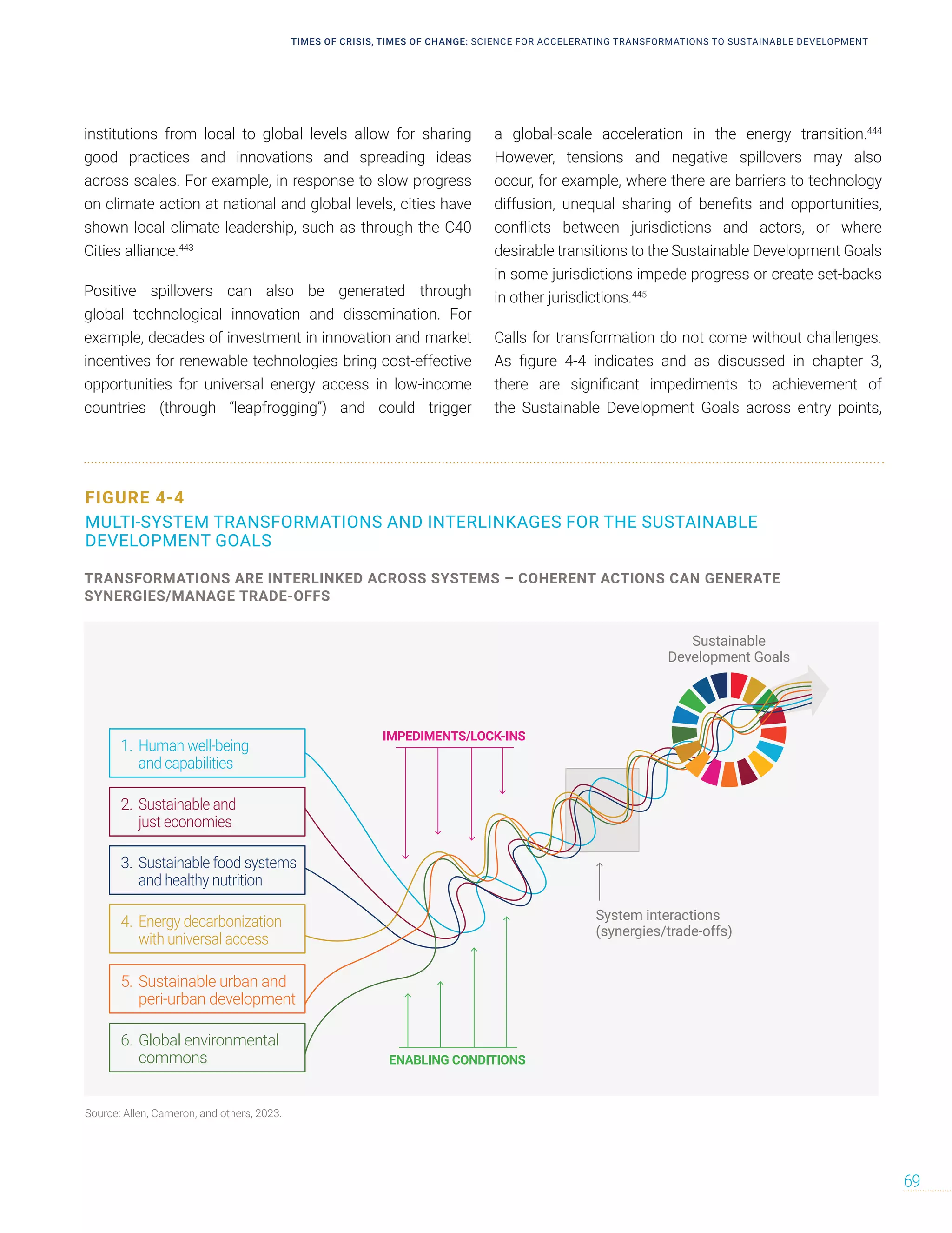 institutions from local to global levels allow for sharing
good practices and innovations and spreading ideas
across scales. For example, in response to slow progress
on climate action at national and global levels, cities have
shown local climate leadership, such as through the C40
Cities alliance.443
Positive spillovers can also be generated through
global technological innovation and dissemination. For
example, decades of investment in innovation and market
incentives for renewable technologies bring cost-effective
opportunities for universal energy access in low-income
countries (through “leapfrogging”) and could trigger
a global-scale acceleration in the energy transition.444
However, tensions and negative spillovers may also
occur, for example, where there are barriers to technology
diffusion, unequal sharing of benefits and opportunities,
conflicts between jurisdictions and actors, or where
desirable transitions to the Sustainable Development Goals
in some jurisdictions impede progress or create set-backs
in other jurisdictions.445
Calls for transformation do not come without challenges.
As figure 4-4 indicates and as discussed in chapter 3,
there are significant impediments to achievement of
the Sustainable Development Goals across entry points,
FIGURE 4-4
MULTI-SYSTEM TRANSFORMATIONS AND INTERLINKAGES FOR THE SUSTAINABLE
DEVELOPMENT GOALS
Sustainable
Development Goals
Human well-being
and capabilities
1.
Sustainable and
just economies
2.
Sustainable food systems
and healthy nutrition
3.
Energy decarbonization
with universal access
4.
Sustainable urban and
peri-urban development
5.
Global environmental
commons
6.
IMPEDIMENTS/LOCK-INS
ENABLING CONDITIONS
System interactions
(synergies/trade-offs)
TRANSFORMATIONS ARE INTERLINKED ACROSS SYSTEMS – COHERENT ACTIONS CAN GENERATE
SYNERGIES/MANAGE TRADE-OFFS
Source: Allen, Cameron, and others, 2023.
TIMES OF CRISIS, TIMES OF CHANGE: SCIENCE FOR ACCELERATING TRANSFORMATIONS TO SUSTAINABLE DEVELOPMENT
69
 