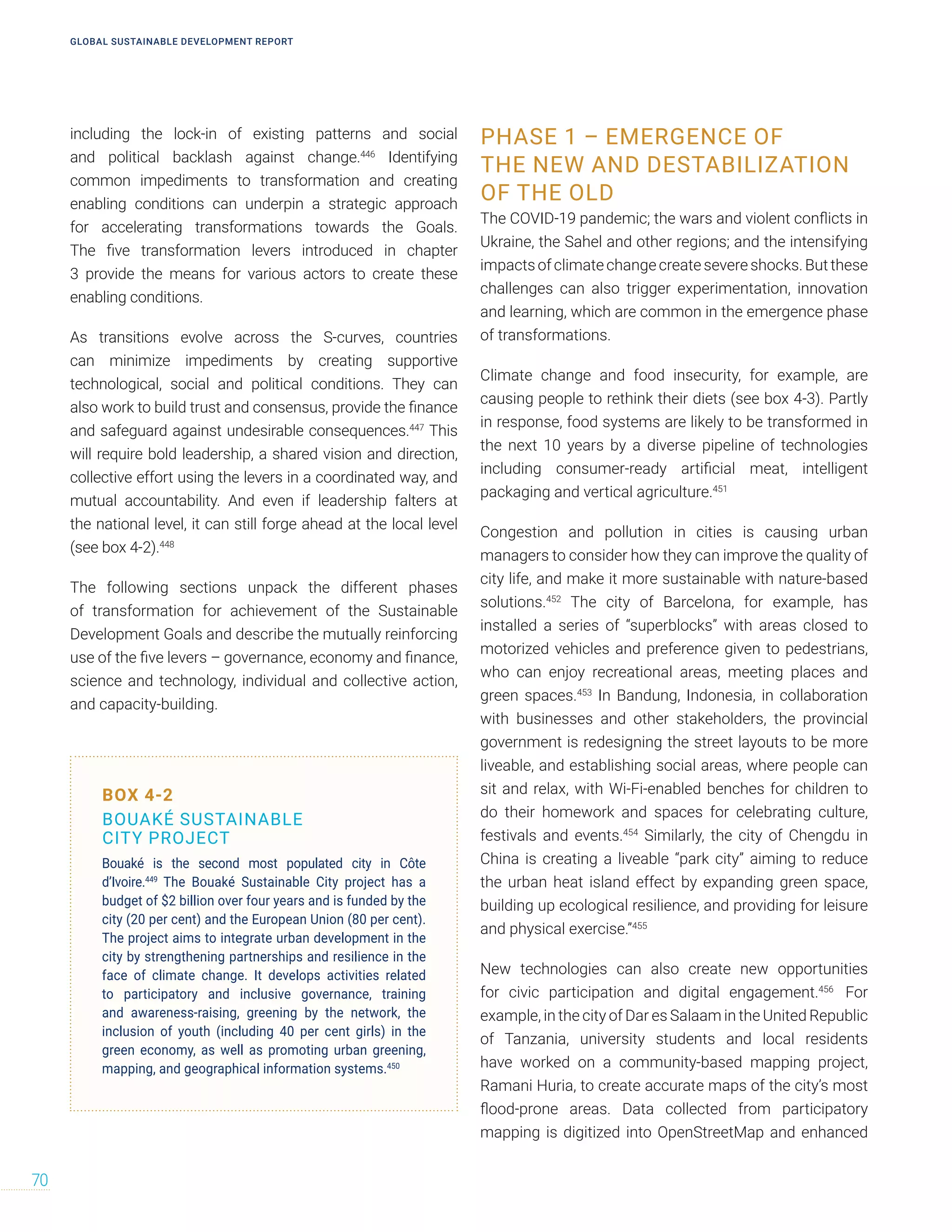 including the lock-in of existing patterns and social
and political backlash against change.446
Identifying
common impediments to transformation and creating
enabling conditions can underpin a strategic approach
for accelerating transformations towards the Goals.
The five transformation levers introduced in chapter
3 provide the means for various actors to create these
enabling conditions.
As transitions evolve across the S-curves, countries
can minimize impediments by creating supportive
technological, social and political conditions. They can
also work to build trust and consensus, provide the finance
and safeguard against undesirable consequences.447
This
will require bold leadership, a shared vision and direction,
collective effort using the levers in a coordinated way, and
mutual accountability. And even if leadership falters at
the national level, it can still forge ahead at the local level
(see box 4-2).448
The following sections unpack the different phases
of transformation for achievement of the Sustainable
Development Goals and describe the mutually reinforcing
use of the five levers – governance, economy and finance,
science and technology, individual and collective action,
and capacity-building.
PHASE 1 – EMERGENCE OF
THE NEW AND DESTABILIZATION
OF THE OLD
The COVID-19 pandemic; the wars and violent conflicts in
Ukraine, the Sahel and other regions; and the intensifying
impacts of climate change create severe shocks. But these
challenges can also trigger experimentation, innovation
and learning, which are common in the emergence phase
of transformations.
Climate change and food insecurity, for example, are
causing people to rethink their diets (see box 4-3). Partly
in response, food systems are likely to be transformed in
the next 10 years by a diverse pipeline of technologies
including consumer-ready artificial meat, intelligent
packaging and vertical agriculture.451
Congestion and pollution in cities is causing urban
managers to consider how they can improve the quality of
city life, and make it more sustainable with nature-based
solutions.452
The city of Barcelona, for example, has
installed a series of “superblocks” with areas closed to
motorized vehicles and preference given to pedestrians,
who can enjoy recreational areas, meeting places and
green spaces.453
In Bandung, Indonesia, in collaboration
with businesses and other stakeholders, the provincial
government is redesigning the street layouts to be more
liveable, and establishing social areas, where people can
sit and relax, with Wi-Fi-enabled benches for children to
do their homework and spaces for celebrating culture,
festivals and events.454
Similarly, the city of Chengdu in
China is creating a liveable “park city” aiming to reduce
the urban heat island effect by expanding green space,
building up ecological resilience, and providing for leisure
and physical exercise.”455
New technologies can also create new opportunities
for civic participation and digital engagement.456
For
example, in the city of Dar es Salaam in the United Republic
of Tanzania, university students and local residents
have worked on a community-based mapping project,
Ramani Huria, to create accurate maps of the city’s most
flood-prone areas. Data collected from participatory
mapping is digitized into OpenStreetMap and enhanced
BOX 4-2
BOUAKÉ SUSTAINABLE
CITY PROJECT
Bouaké is the second most populated city in Côte
d’Ivoire.449
The Bouaké Sustainable City project has a
budget of $2 billion over four years and is funded by the
city (20 per cent) and the European Union (80 per cent).
The project aims to integrate urban development in the
city by strengthening partnerships and resilience in the
face of climate change. It develops activities related
to participatory and inclusive governance, training
and awareness-raising, greening by the network, the
inclusion of youth (including 40 per cent girls) in the
green economy, as well as promoting urban greening,
mapping, and geographical information systems.450
GLOBAL SUSTAINABLE DEVELOPMENT REPORT
70
 