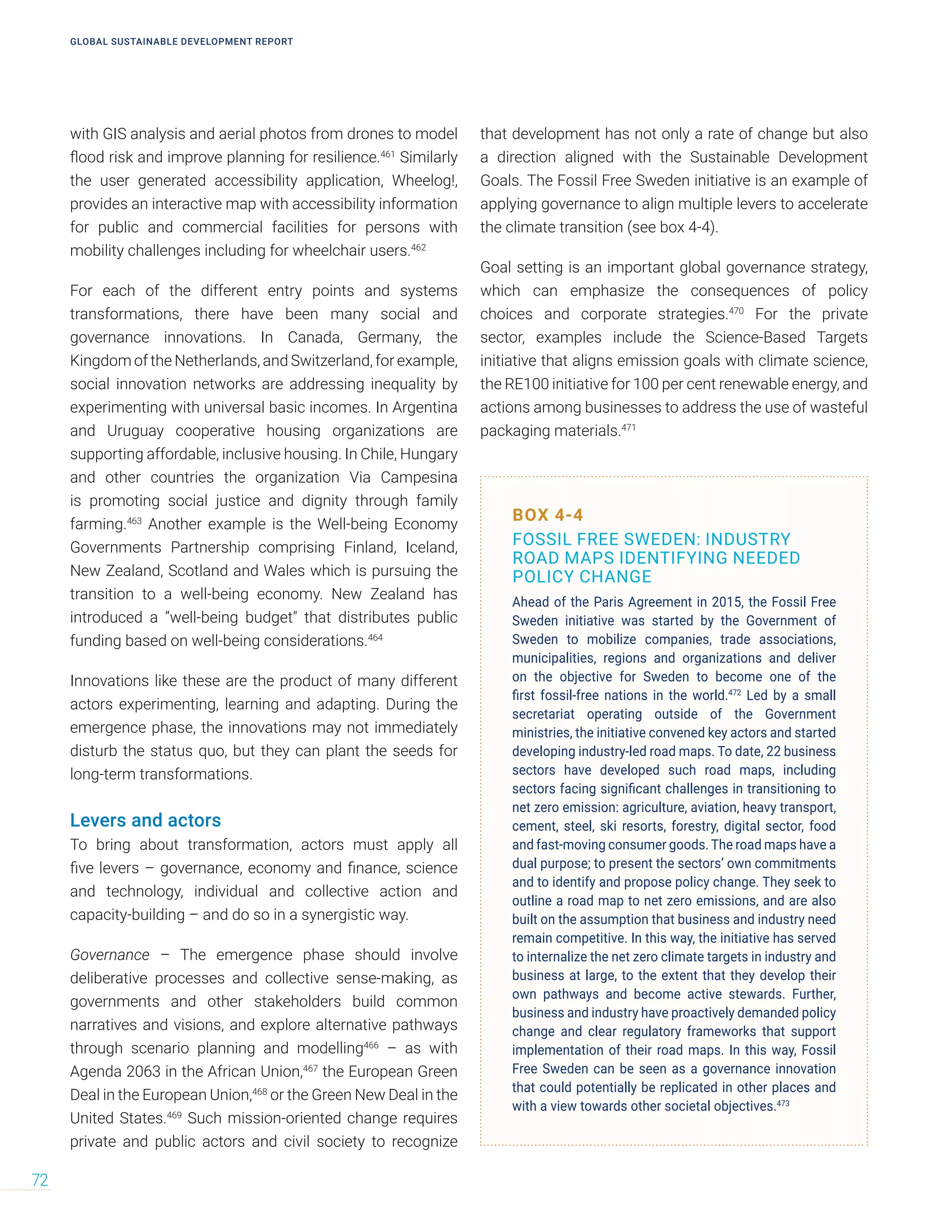 with GIS analysis and aerial photos from drones to model
flood risk and improve planning for resilience.461
Similarly
the user generated accessibility application, Wheelog!,
provides an interactive map with accessibility information
for public and commercial facilities for persons with
mobility challenges including for wheelchair users.462
For each of the different entry points and systems
transformations, there have been many social and
governance innovations. In Canada, Germany, the
Kingdom of the Netherlands, and Switzerland, for example,
social innovation networks are addressing inequality by
experimenting with universal basic incomes. In Argentina
and Uruguay cooperative housing organizations are
supporting affordable, inclusive housing. In Chile, Hungary
and other countries the organization Via Campesina
is promoting social justice and dignity through family
farming.463
Another example is the Well-being Economy
Governments Partnership comprising Finland, Iceland,
New Zealand, Scotland and Wales which is pursuing the
transition to a well-being economy. New Zealand has
introduced a “well-being budget that distributes public
funding based on well-being considerations.464
Innovations like these are the product of many different
actors experimenting, learning and adapting. During the
emergence phase, the innovations may not immediately
disturb the status quo, but they can plant the seeds for
long-term transformations.
Levers and actors
To bring about transformation, actors must apply all
five levers – governance, economy and finance, science
and technology, individual and collective action and
capacity-building – and do so in a synergistic way.
Governance – The emergence phase should involve
deliberative processes and collective sense-making, as
governments and other stakeholders build common
narratives and visions, and explore alternative pathways
through scenario planning and modelling466
– as with
Agenda 2063 in the African Union,467
the European Green
Deal in the European Union,468
or the Green New Deal in the
United States.469
Such mission-oriented change requires
private and public actors and civil society to recognize
that development has not only a rate of change but also
a direction aligned with the Sustainable Development
Goals. The Fossil Free Sweden initiative is an example of
applying governance to align multiple levers to accelerate
the climate transition (see box 4-4).
Goal setting is an important global governance strategy,
which can emphasize the consequences of policy
choices and corporate strategies.470
For the private
sector, examples include the Science-Based Targets
initiative that aligns emission goals with climate science,
the RE100 initiative for 100 per cent renewable energy, and
actions among businesses to address the use of wasteful
packaging materials.471
BOX 4-4
FOSSIL FREE SWEDEN: INDUSTRY
ROAD MAPS IDENTIFYING NEEDED
POLICY CHANGE
Ahead of the Paris Agreement in 2015, the Fossil Free
Sweden initiative was started by the Government of
Sweden to mobilize companies, trade associations,
municipalities, regions and organizations and deliver
on the objective for Sweden to become one of the
first fossil-free nations in the world.472
Led by a small
secretariat operating outside of the Government
ministries, the initiative convened key actors and started
developing industry-led road maps. To date, 22 business
sectors have developed such road maps, including
sectors facing significant challenges in transitioning to
net zero emission: agriculture, aviation, heavy transport,
cement, steel, ski resorts, forestry, digital sector, food
and fast-moving consumer goods. The road maps have a
dual purpose; to present the sectors’ own commitments
and to identify and propose policy change. They seek to
outline a road map to net zero emissions, and are also
built on the assumption that business and industry need
remain competitive. In this way, the initiative has served
to internalize the net zero climate targets in industry and
business at large, to the extent that they develop their
own pathways and become active stewards. Further,
business and industry have proactively demanded policy
change and clear regulatory frameworks that support
implementation of their road maps. In this way, Fossil
Free Sweden can be seen as a governance innovation
that could potentially be replicated in other places and
with a view towards other societal objectives.473
GLOBAL SUSTAINABLE DEVELOPMENT REPORT
72
 