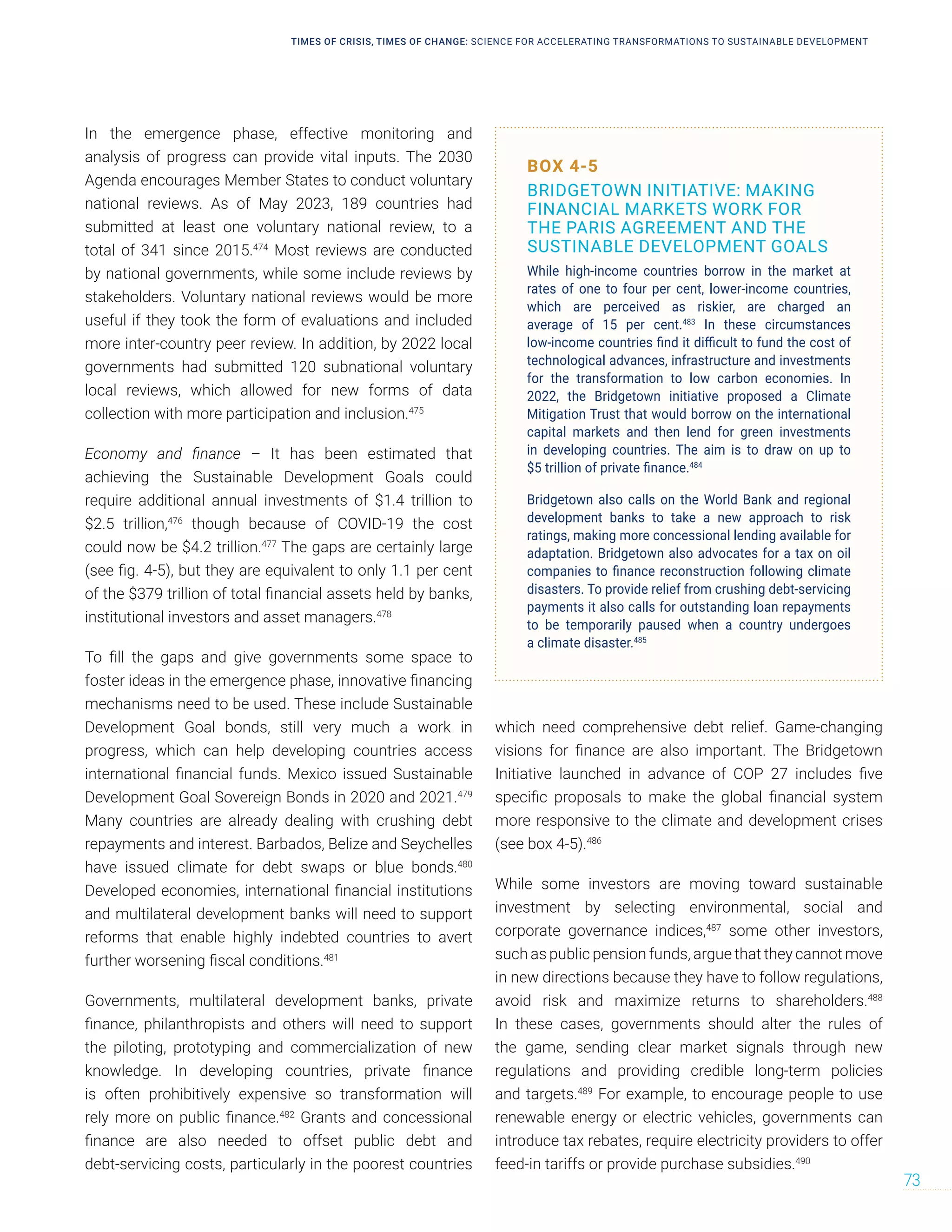 BOX 4-5
BRIDGETOWN INITIATIVE: MAKING
FINANCIAL MARKETS WORK FOR
THE PARIS AGREEMENT AND THE
SUSTINABLE DEVELOPMENT GOALS
While high-income countries borrow in the market at
rates of one to four per cent, lower-income countries,
which are perceived as riskier, are charged an
average of 15 per cent.483
In these circumstances
low-income countries find it difficult to fund the cost of
technological advances, infrastructure and investments
for the transformation to low carbon economies. In
2022, the Bridgetown initiative proposed a Climate
Mitigation Trust that would borrow on the international
capital markets and then lend for green investments
in developing countries. The aim is to draw on up to
$5 trillion of private finance.484
Bridgetown also calls on the World Bank and regional
development banks to take a new approach to risk
ratings, making more concessional lending available for
adaptation. Bridgetown also advocates for a tax on oil
companies to finance reconstruction following climate
disasters. To provide relief from crushing debt-servicing
payments it also calls for outstanding loan repayments
to be temporarily paused when a country undergoes
a climate disaster.485
In the emergence phase, effective monitoring and
analysis of progress can provide vital inputs. The 2030
Agenda encourages Member States to conduct voluntary
national reviews. As of May 2023, 189 countries had
submitted at least one voluntary national review, to a
total of 341 since 2015.474
Most reviews are conducted
by national governments, while some include reviews by
stakeholders. Voluntary national reviews would be more
useful if they took the form of evaluations and included
more inter-country peer review. In addition, by 2022 local
governments had submitted 120 subnational voluntary
local reviews, which allowed for new forms of data
collection with more participation and inclusion.475
Economy and finance – It has been estimated that
achieving the Sustainable Development Goals could
require additional annual investments of $1.4 trillion to
$2.5 trillion,476
though because of COVID-19 the cost
could now be $4.2 trillion.477
The gaps are certainly large
(see fig. 4-5), but they are equivalent to only 1.1 per cent
of the $379 trillion of total financial assets held by banks,
institutional investors and asset managers.478
To fill the gaps and give governments some space to
foster ideas in the emergence phase, innovative financing
mechanisms need to be used. These include Sustainable
Development Goal bonds, still very much a work in
progress, which can help developing countries access
international financial funds. Mexico issued Sustainable
Development Goal Sovereign Bonds in 2020 and 2021.479
Many countries are already dealing with crushing debt
repayments and interest. Barbados, Belize and Seychelles
have issued climate for debt swaps or blue bonds.480
Developed economies, international financial institutions
and multilateral development banks will need to support
reforms that enable highly indebted countries to avert
further worsening fiscal conditions.481
Governments, multilateral development banks, private
finance, philanthropists and others will need to support
the piloting, prototyping and commercialization of new
knowledge. In developing countries, private finance
is often prohibitively expensive so transformation will
rely more on public finance.482
Grants and concessional
finance are also needed to offset public debt and
debt-servicing costs, particularly in the poorest countries
which need comprehensive debt relief. Game-changing
visions for finance are also important. The Bridgetown
Initiative launched in advance of COP 27 includes five
specific proposals to make the global financial system
more responsive to the climate and development crises
(see box 4-5).486
While some investors are moving toward sustainable
investment by selecting environmental, social and
corporate governance indices,487
some other investors,
such as public pension funds, argue that they cannot move
in new directions because they have to follow regulations,
avoid risk and maximize returns to shareholders.488
In these cases, governments should alter the rules of
the game, sending clear market signals through new
regulations and providing credible long-term policies
and targets.489
For example, to encourage people to use
renewable energy or electric vehicles, governments can
introduce tax rebates, require electricity providers to offer
feed-in tariffs or provide purchase subsidies.490
TIMES OF CRISIS, TIMES OF CHANGE: SCIENCE FOR ACCELERATING TRANSFORMATIONS TO SUSTAINABLE DEVELOPMENT
73
 