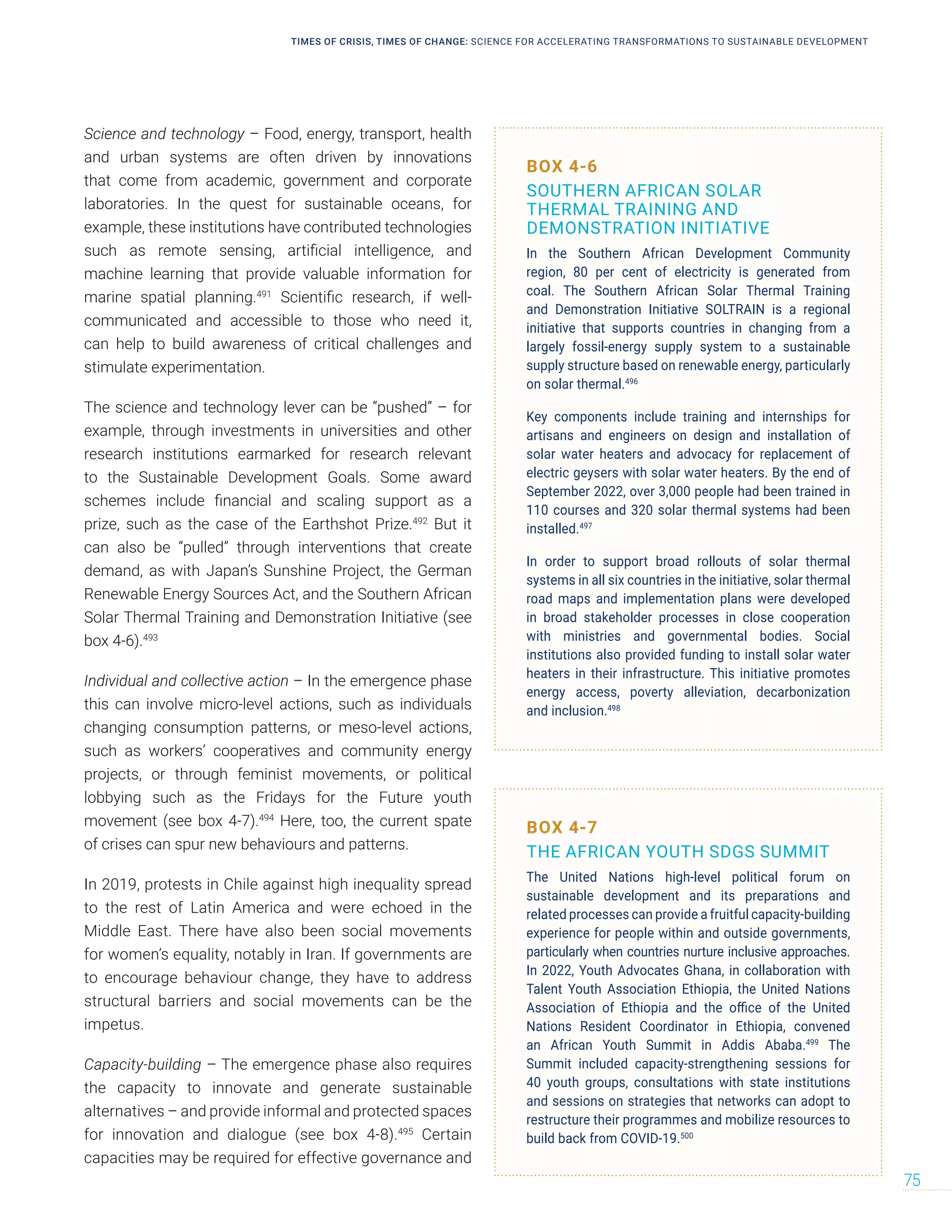 Science and technology – Food, energy, transport, health
and urban systems are often driven by innovations
that come from academic, government and corporate
laboratories. In the quest for sustainable oceans, for
example, these institutions have contributed technologies
such as remote sensing, artificial intelligence, and
machine learning that provide valuable information for
marine spatial planning.491
Scientific research, if well-
communicated and accessible to those who need it,
can help to build awareness of critical challenges and
stimulate experimentation.
The science and technology lever can be “pushed” – for
example, through investments in universities and other
research institutions earmarked for research relevant
to the Sustainable Development Goals. Some award
schemes include financial and scaling support as a
prize, such as the case of the Earthshot Prize.492
But it
can also be “pulled” through interventions that create
demand, as with Japan’s Sunshine Project, the German
Renewable Energy Sources Act, and the Southern African
Solar Thermal Training and Demonstration Initiative (see
box 4-6).493
Individual and collective action – In the emergence phase
this can involve micro-level actions, such as individuals
changing consumption patterns, or meso-level actions,
such as workers’ cooperatives and community energy
projects, or through feminist movements, or political
lobbying such as the Fridays for the Future youth
movement (see box 4-7).494
Here, too, the current spate
of crises can spur new behaviours and patterns.
In 2019, protests in Chile against high inequality spread
to the rest of Latin America and were echoed in the
Middle East. There have also been social movements
for women’s equality, notably in Iran. If governments are
to encourage behaviour change, they have to address
structural barriers and social movements can be the
impetus.
Capacity-building – The emergence phase also requires
the capacity to innovate and generate sustainable
alternatives – and provide informal and protected spaces
for innovation and dialogue (see box 4-8).495
Certain
capacities may be required for effective governance and
BOX 4-6
SOUTHERN AFRICAN SOLAR
THERMAL TRAINING AND
DEMONSTRATION INITIATIVE
In the Southern African Development Community
region, 80 per cent of electricity is generated from
coal. The Southern African Solar Thermal Training
and Demonstration Initiative SOLTRAIN is a regional
initiative that supports countries in changing from a
largely fossil-energy supply system to a sustainable
supply structure based on renewable energy, particularly
on solar thermal.496
Key components include training and internships for
artisans and engineers on design and installation of
solar water heaters and advocacy for replacement of
electric geysers with solar water heaters. By the end of
September 2022, over 3,000 people had been trained in
110 courses and 320 solar thermal systems had been
installed.497
In order to support broad rollouts of solar thermal
systems in all six countries in the initiative, solar thermal
road maps and implementation plans were developed
in broad stakeholder processes in close cooperation
with ministries and governmental bodies. Social
institutions also provided funding to install solar water
heaters in their infrastructure. This initiative promotes
energy access, poverty alleviation, decarbonization
and inclusion.498
BOX 4-7
THE AFRICAN YOUTH SDGS SUMMIT
The United Nations high-level political forum on
sustainable development and its preparations and
related processes can provide a fruitful capacity-building
experience for people within and outside governments,
particularly when countries nurture inclusive approaches.
In 2022, Youth Advocates Ghana, in collaboration with
Talent Youth Association Ethiopia, the United Nations
Association of Ethiopia and the office of the United
Nations Resident Coordinator in Ethiopia, convened
an African Youth Summit in Addis Ababa.499
The
Summit included capacity-strengthening sessions for
40 youth groups, consultations with state institutions
and sessions on strategies that networks can adopt to
restructure their programmes and mobilize resources to
build back from COVID-19.500
TIMES OF CRISIS, TIMES OF CHANGE: SCIENCE FOR ACCELERATING TRANSFORMATIONS TO SUSTAINABLE DEVELOPMENT
75
 