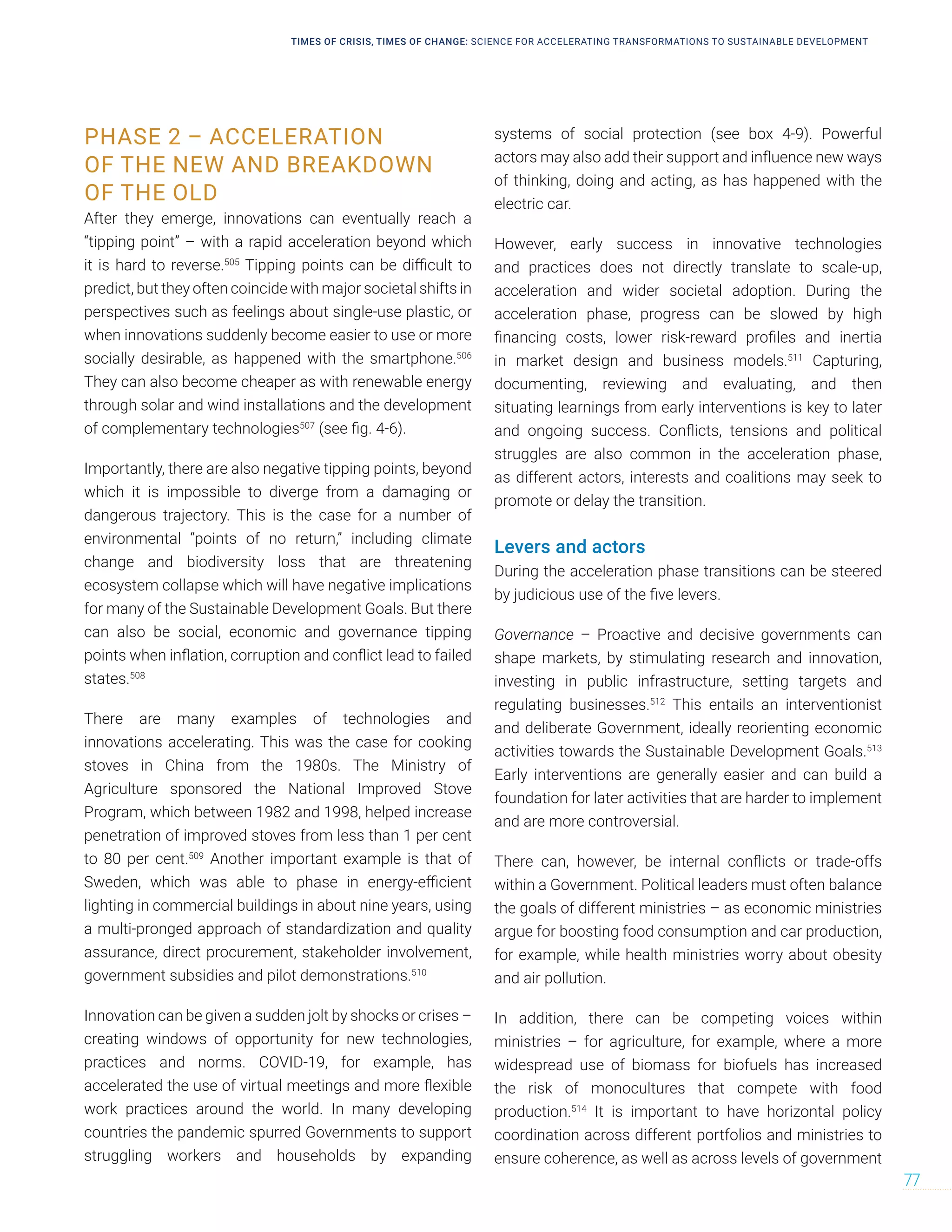 PHASE 2 – ACCELERATION
OF THE NEW AND BREAKDOWN
OF THE OLD
After they emerge, innovations can eventually reach a
“tipping point” – with a rapid acceleration beyond which
it is hard to reverse.505
Tipping points can be difficult to
predict, but they often coincide with major societal shifts in
perspectives such as feelings about single-use plastic, or
when innovations suddenly become easier to use or more
socially desirable, as happened with the smartphone.506
They can also become cheaper as with renewable energy
through solar and wind installations and the development
of complementary technologies507
(see fig. 4-6).
Importantly, there are also negative tipping points, beyond
which it is impossible to diverge from a damaging or
dangerous trajectory. This is the case for a number of
environmental “points of no return,” including climate
change and biodiversity loss that are threatening
ecosystem collapse which will have negative implications
for many of the Sustainable Development Goals. But there
can also be social, economic and governance tipping
points when inflation, corruption and conflict lead to failed
states.508
There are many examples of technologies and
innovations accelerating. This was the case for cooking
stoves in China from the 1980s. The Ministry of
Agriculture sponsored the National Improved Stove
Program, which between 1982 and 1998, helped increase
penetration of improved stoves from less than 1 per cent
to 80 per cent.509
Another important example is that of
Sweden, which was able to phase in energy-efficient
lighting in commercial buildings in about nine years, using
a multi-pronged approach of standardization and quality
assurance, direct procurement, stakeholder involvement,
government subsidies and pilot demonstrations.510
Innovation can be given a sudden jolt by shocks or crises –
creating windows of opportunity for new technologies,
practices and norms. COVID-19, for example, has
accelerated the use of virtual meetings and more flexible
work practices around the world. In many developing
countries the pandemic spurred Governments to support
struggling workers and households by expanding
systems of social protection (see box 4-9). Powerful
actors may also add their support and influence new ways
of thinking, doing and acting, as has happened with the
electric car.
However, early success in innovative technologies
and practices does not directly translate to scale-up,
acceleration and wider societal adoption. During the
acceleration phase, progress can be slowed by high
financing costs, lower risk-reward profiles and inertia
in market design and business models.511
Capturing,
documenting, reviewing and evaluating, and then
situating learnings from early interventions is key to later
and ongoing success. Conflicts, tensions and political
struggles are also common in the acceleration phase,
as different actors, interests and coalitions may seek to
promote or delay the transition.
Levers and actors
During the acceleration phase transitions can be steered
by judicious use of the five levers.
Governance – Proactive and decisive governments can
shape markets, by stimulating research and innovation,
investing in public infrastructure, setting targets and
regulating businesses.512
This entails an interventionist
and deliberate Government, ideally reorienting economic
activities towards the Sustainable Development Goals.513
Early interventions are generally easier and can build a
foundation for later activities that are harder to implement
and are more controversial.
There can, however, be internal conflicts or trade-offs
within a Government. Political leaders must often balance
the goals of different ministries – as economic ministries
argue for boosting food consumption and car production,
for example, while health ministries worry about obesity
and air pollution.
In addition, there can be competing voices within
ministries – for agriculture, for example, where a more
widespread use of biomass for biofuels has increased
the risk of monocultures that compete with food
production.514
It is important to have horizontal policy
coordination across different portfolios and ministries to
ensure coherence, as well as across levels of government
TIMES OF CRISIS, TIMES OF CHANGE: SCIENCE FOR ACCELERATING TRANSFORMATIONS TO SUSTAINABLE DEVELOPMENT
77
 