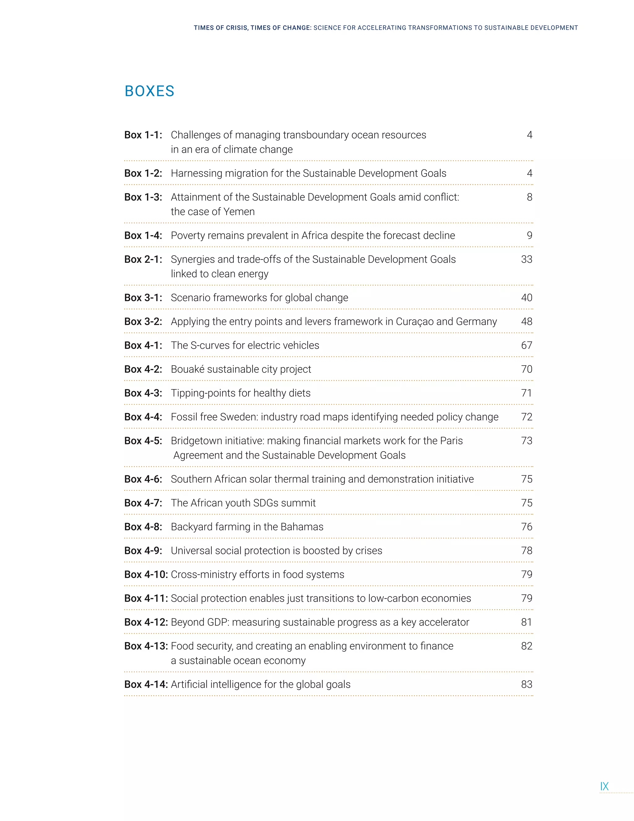 TIMES OF CRISIS, TIMES OF CHANGE: SCIENCE FOR ACCELERATING TRANSFORMATIONS TO SUSTAINABLE DEVELOPMENT
IX
BOXES
Box 1-1: Challenges of managing transboundary ocean resources 4
in an era of climate change
Box 1-2: Harnessing migration for the Sustainable Development Goals 4
Box 1-3: Attainment of the Sustainable Development Goals amid conflict: 8
the case of Yemen
Box 1-4: Poverty remains prevalent in Africa despite the forecast decline 9
Box 2-1: Synergies and trade-offs of the Sustainable Development Goals 33
linked to clean energy
Box 3-1: Scenario frameworks for global change 40
Box 3-2: Applying the entry points and levers framework in Curaçao and Germany 48
Box 4-1: The S-curves for electric vehicles 67
Box 4-2: Bouaké sustainable city project 70
Box 4-3: Tipping-points for healthy diets 71
Box 4-4: Fossil free Sweden: industry road maps identifying needed policy change 72
Box 4-5: Bridgetown initiative: making financial markets work for the Paris 73
Agreement and the Sustainable Development Goals
Box 4-6: Southern African solar thermal training and demonstration initiative 75
Box 4-7: The African youth SDGs summit 75
Box 4-8: Backyard farming in the Bahamas 76
Box 4-9: Universal social protection is boosted by crises 78
Box 4-10: Cross-ministry efforts in food systems 79
Box 4-11: Social protection enables just transitions to low-carbon economies 79
Box 4-12: Beyond GDP: measuring sustainable progress as a key accelerator 81
Box 4-13: Food security, and creating an enabling environment to finance 82
a sustainable ocean economy
Box 4-14: Artificial intelligence for the global goals 83
 