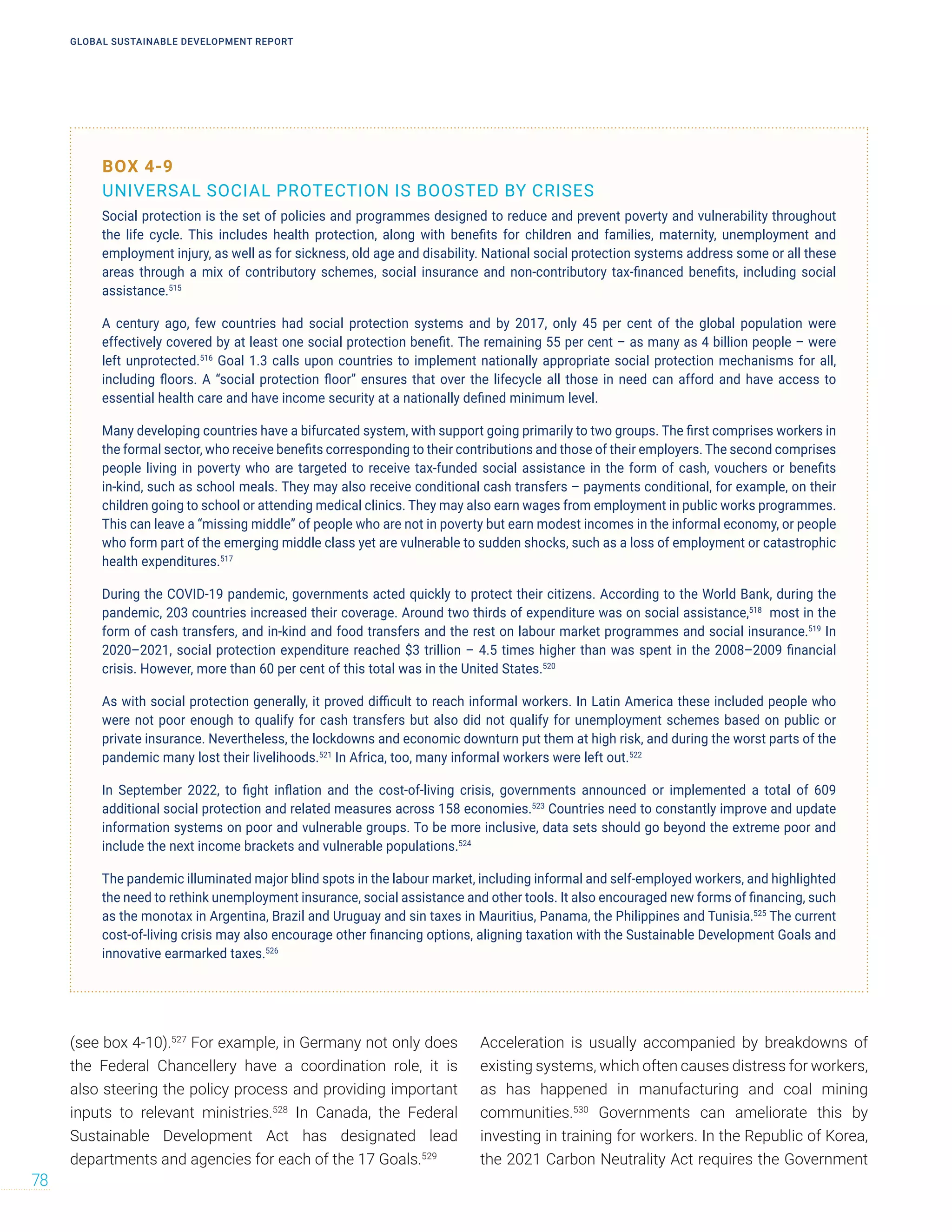 (see box 4-10).527
For example, in Germany not only does
the Federal Chancellery have a coordination role, it is
also steering the policy process and providing important
inputs to relevant ministries.528
In Canada, the Federal
Sustainable Development Act has designated lead
departments and agencies for each of the 17 Goals.529
Acceleration is usually accompanied by breakdowns of
existing systems, which often causes distress for workers,
as has happened in manufacturing and coal mining
communities.530
Governments can ameliorate this by
investing in training for workers. In the Republic of Korea,
the 2021 Carbon Neutrality Act requires the Government
BOX 4-9
UNIVERSAL SOCIAL PROTECTION IS BOOSTED BY CRISES
Social protection is the set of policies and programmes designed to reduce and prevent poverty and vulnerability throughout
the life cycle. This includes health protection, along with benefits for children and families, maternity, unemployment and
employment injury, as well as for sickness, old age and disability. National social protection systems address some or all these
areas through a mix of contributory schemes, social insurance and non-contributory tax-financed benefits, including social
assistance.515
A century ago, few countries had social protection systems and by 2017, only 45 per cent of the global population were
effectively covered by at least one social protection benefit. The remaining 55 per cent – as many as 4 billion people – were
left unprotected.516
Goal 1.3 calls upon countries to implement nationally appropriate social protection mechanisms for all,
including floors. A “social protection floor” ensures that over the lifecycle all those in need can afford and have access to
essential health care and have income security at a nationally defined minimum level.
Many developing countries have a bifurcated system, with support going primarily to two groups. The first comprises workers in
the formal sector, who receive benefits corresponding to their contributions and those of their employers. The second comprises
people living in poverty who are targeted to receive tax-funded social assistance in the form of cash, vouchers or benefits
in-kind, such as school meals. They may also receive conditional cash transfers – payments conditional, for example, on their
children going to school or attending medical clinics. They may also earn wages from employment in public works programmes.
This can leave a “missing middle” of people who are not in poverty but earn modest incomes in the informal economy, or people
who form part of the emerging middle class yet are vulnerable to sudden shocks, such as a loss of employment or catastrophic
health expenditures.517
During the COVID-19 pandemic, governments acted quickly to protect their citizens. According to the World Bank, during the
pandemic, 203 countries increased their coverage. Around two thirds of expenditure was on social assistance,518
most in the
form of cash transfers, and in-kind and food transfers and the rest on labour market programmes and social insurance.519
In
2020–2021, social protection expenditure reached $3 trillion – 4.5 times higher than was spent in the 2008–2009 financial
crisis. However, more than 60 per cent of this total was in the United States.520
As with social protection generally, it proved difficult to reach informal workers. In Latin America these included people who
were not poor enough to qualify for cash transfers but also did not qualify for unemployment schemes based on public or
private insurance. Nevertheless, the lockdowns and economic downturn put them at high risk, and during the worst parts of the
pandemic many lost their livelihoods.521
In Africa, too, many informal workers were left out.522
In September 2022, to fight inflation and the cost-of-living crisis, governments announced or implemented a total of 609
additional social protection and related measures across 158 economies.523
Countries need to constantly improve and update
information systems on poor and vulnerable groups. To be more inclusive, data sets should go beyond the extreme poor and
include the next income brackets and vulnerable populations.524
The pandemic illuminated major blind spots in the labour market, including informal and self-employed workers, and highlighted
the need to rethink unemployment insurance, social assistance and other tools. It also encouraged new forms of financing, such
as the monotax in Argentina, Brazil and Uruguay and sin taxes in Mauritius, Panama, the Philippines and Tunisia.525
The current
cost-of-living crisis may also encourage other financing options, aligning taxation with the Sustainable Development Goals and
innovative earmarked taxes.526
GLOBAL SUSTAINABLE DEVELOPMENT REPORT
78
 