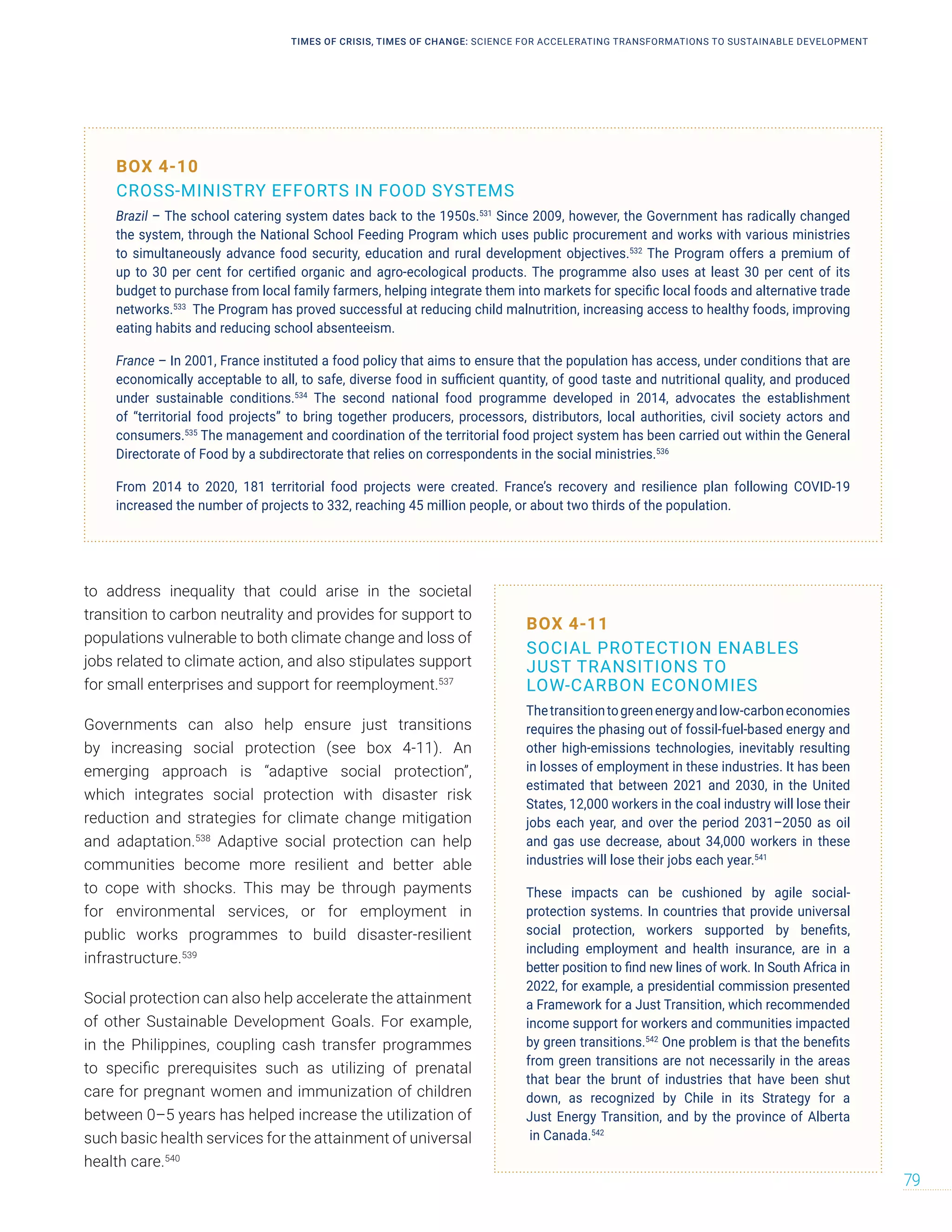 to address inequality that could arise in the societal
transition to carbon neutrality and provides for support to
populations vulnerable to both climate change and loss of
jobs related to climate action, and also stipulates support
for small enterprises and support for reemployment.537
Governments can also help ensure just transitions
by increasing social protection (see box 4-11). An
emerging approach is “adaptive social protection”,
which integrates social protection with disaster risk
reduction and strategies for climate change mitigation
and adaptation.538
Adaptive social protection can help
communities become more resilient and better able
to cope with shocks. This may be through payments
for environmental services, or for employment in
public works programmes to build disaster-resilient
infrastructure.539
Social protection can also help accelerate the attainment
of other Sustainable Development Goals. For example,
in the Philippines, coupling cash transfer programmes
to specific prerequisites such as utilizing of prenatal
care for pregnant women and immunization of children
between 0–5 years has helped increase the utilization of
such basic health services for the attainment of universal
health care.540
BOX 4-10
CROSS-MINISTRY EFFORTS IN FOOD SYSTEMS
Brazil – The school catering system dates back to the 1950s.531
Since 2009, however, the Government has radically changed
the system, through the National School Feeding Program which uses public procurement and works with various ministries
to simultaneously advance food security, education and rural development objectives.532
The Program offers a premium of
up to 30 per cent for certified organic and agro-ecological products. The programme also uses at least 30 per cent of its
budget to purchase from local family farmers, helping integrate them into markets for specific local foods and alternative trade
networks.533
The Program has proved successful at reducing child malnutrition, increasing access to healthy foods, improving
eating habits and reducing school absenteeism.
France – In 2001, France instituted a food policy that aims to ensure that the population has access, under conditions that are
economically acceptable to all, to safe, diverse food in sufficient quantity, of good taste and nutritional quality, and produced
under sustainable conditions.534
The second national food programme developed in 2014, advocates the establishment
of “territorial food projects” to bring together producers, processors, distributors, local authorities, civil society actors and
consumers.535
The management and coordination of the territorial food project system has been carried out within the General
Directorate of Food by a subdirectorate that relies on correspondents in the social ministries.536
From 2014 to 2020, 181 territorial food projects were created. France’s recovery and resilience plan following COVID-19
increased the number of projects to 332, reaching 45 million people, or about two thirds of the population.
BOX 4-11
SOCIAL PROTECTION ENABLES
JUST TRANSITIONS TO
LOW-CARBON ECONOMIES
Thetransitiontogreenenergyandlow-carboneconomies
requires the phasing out of fossil-fuel-based energy and
other high-emissions technologies, inevitably resulting
in losses of employment in these industries. It has been
estimated that between 2021 and 2030, in the United
States, 12,000 workers in the coal industry will lose their
jobs each year, and over the period 2031–2050 as oil
and gas use decrease, about 34,000 workers in these
industries will lose their jobs each year.541
These impacts can be cushioned by agile social-
protection systems. In countries that provide universal
social protection, workers supported by benefits,
including employment and health insurance, are in a
better position to find new lines of work. In South Africa in
2022, for example, a presidential commission presented
a Framework for a Just Transition, which recommended
income support for workers and communities impacted
by green transitions.542
One problem is that the benefits
from green transitions are not necessarily in the areas
that bear the brunt of industries that have been shut
down, as recognized by Chile in its Strategy for a
Just Energy Transition, and by the province of Alberta
in Canada.542
TIMES OF CRISIS, TIMES OF CHANGE: SCIENCE FOR ACCELERATING TRANSFORMATIONS TO SUSTAINABLE DEVELOPMENT
79
 